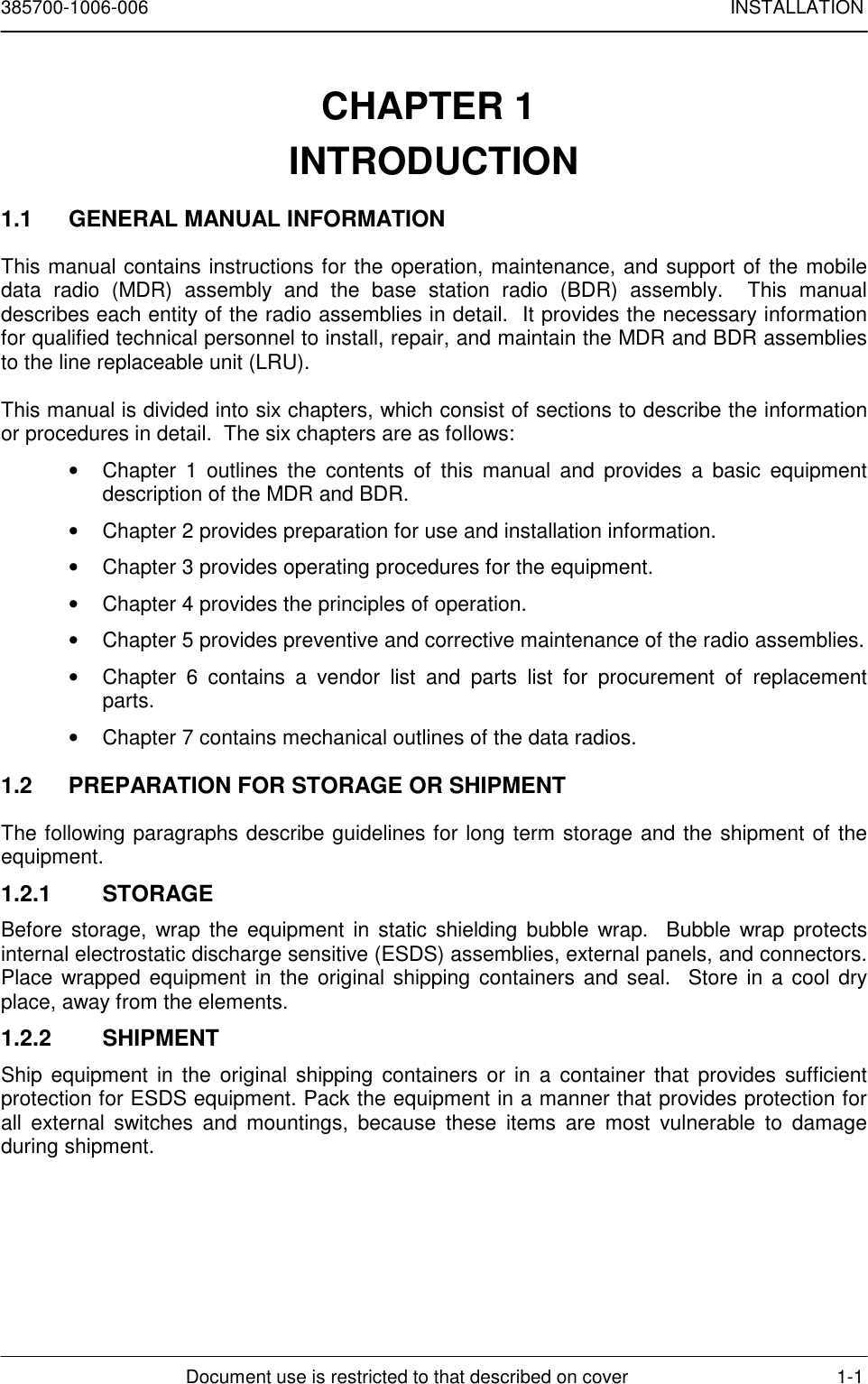 385700-1006-006 INSTALLATIONDocument use is restricted to that described on cover 1-1CHAPTER 1 INTRODUCTION1.1  GENERAL MANUAL INFORMATIONThis manual contains instructions for the operation, maintenance, and support of the mobiledata radio (MDR) assembly and the base station radio (BDR) assembly.  This manualdescribes each entity of the radio assemblies in detail.  It provides the necessary informationfor qualified technical personnel to install, repair, and maintain the MDR and BDR assembliesto the line replaceable unit (LRU).This manual is divided into six chapters, which consist of sections to describe the informationor procedures in detail.  The six chapters are as follows:•  Chapter 1 outlines the contents of this manual and provides a basic equipmentdescription of the MDR and BDR.•  Chapter 2 provides preparation for use and installation information.•  Chapter 3 provides operating procedures for the equipment.•  Chapter 4 provides the principles of operation.•  Chapter 5 provides preventive and corrective maintenance of the radio assemblies.•  Chapter 6 contains a vendor list and parts list for procurement of replacementparts.•  Chapter 7 contains mechanical outlines of the data radios.1.2  PREPARATION FOR STORAGE OR SHIPMENTThe following paragraphs describe guidelines for long term storage and the shipment of theequipment.1.2.1 STORAGEBefore storage, wrap the equipment in static shielding bubble wrap.  Bubble wrap protectsinternal electrostatic discharge sensitive (ESDS) assemblies, external panels, and connectors.Place wrapped equipment in the original shipping containers and seal.  Store in a cool dryplace, away from the elements.1.2.2 SHIPMENTShip equipment in the original shipping containers or in a container that provides sufficientprotection for ESDS equipment. Pack the equipment in a manner that provides protection forall external switches and mountings, because these items are most vulnerable to damageduring shipment.