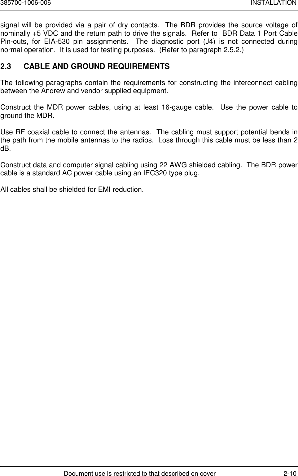 385700-1006-006 INSTALLATIONDocument use is restricted to that described on cover 2-10signal will be provided via a pair of dry contacts.  The BDR provides the source voltage ofnominally +5 VDC and the return path to drive the signals.  Refer to  BDR Data 1 Port CablePin-outs, for EIA-530 pin assignments.  The diagnostic port (J4) is not connected duringnormal operation.  It is used for testing purposes.  (Refer to paragraph 2.5.2.)2.3  CABLE AND GROUND REQUIREMENTSThe following paragraphs contain the requirements for constructing the interconnect cablingbetween the Andrew and vendor supplied equipment.Construct the MDR power cables, using at least 16-gauge cable.  Use the power cable toground the MDR.Use RF coaxial cable to connect the antennas.  The cabling must support potential bends inthe path from the mobile antennas to the radios.  Loss through this cable must be less than 2dB.Construct data and computer signal cabling using 22 AWG shielded cabling.  The BDR powercable is a standard AC power cable using an IEC320 type plug.All cables shall be shielded for EMI reduction.