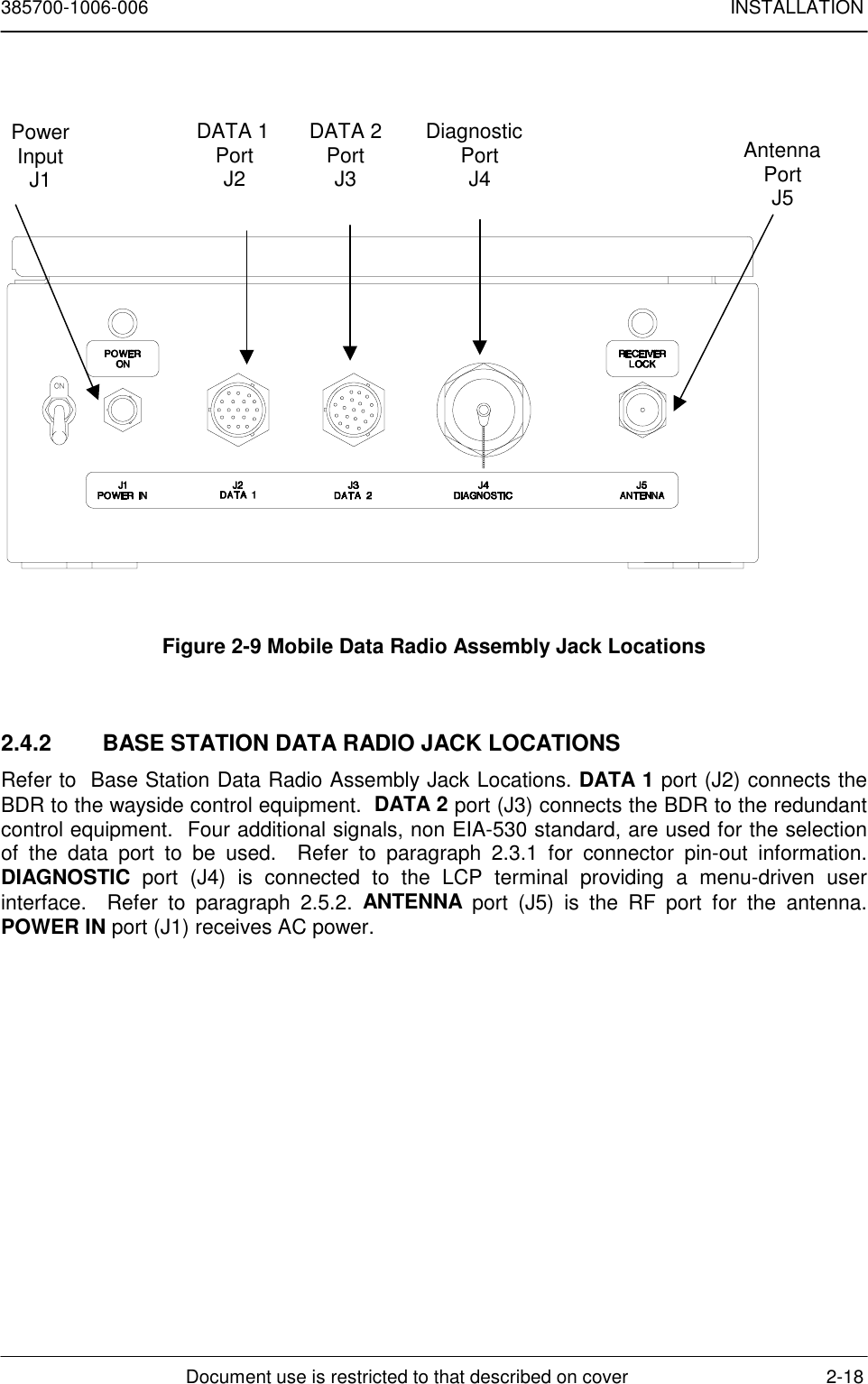 385700-1006-006 INSTALLATIONDocument use is restricted to that described on cover 2-18Figure 2-9 Mobile Data Radio Assembly Jack Locations2.4.2  BASE STATION DATA RADIO JACK LOCATIONSRefer to  Base Station Data Radio Assembly Jack Locations. DATA 1 port (J2) connects theBDR to the wayside control equipment.  DATA 2 port (J3) connects the BDR to the redundantcontrol equipment.  Four additional signals, non EIA-530 standard, are used for the selectionof the data port to be used.  Refer to paragraph 2.3.1 for connector pin-out information.DIAGNOSTIC port (J4) is connected to the LCP terminal providing a menu-driven userinterface.  Refer to paragraph 2.5.2. ANTENNA port (J5) is the RF port for the antenna.POWER IN port (J1) receives AC power.DATA 1PortJ2DATA 2PortJ3DiagnosticPortJ4AntennaPortJ5PowerInputJ1