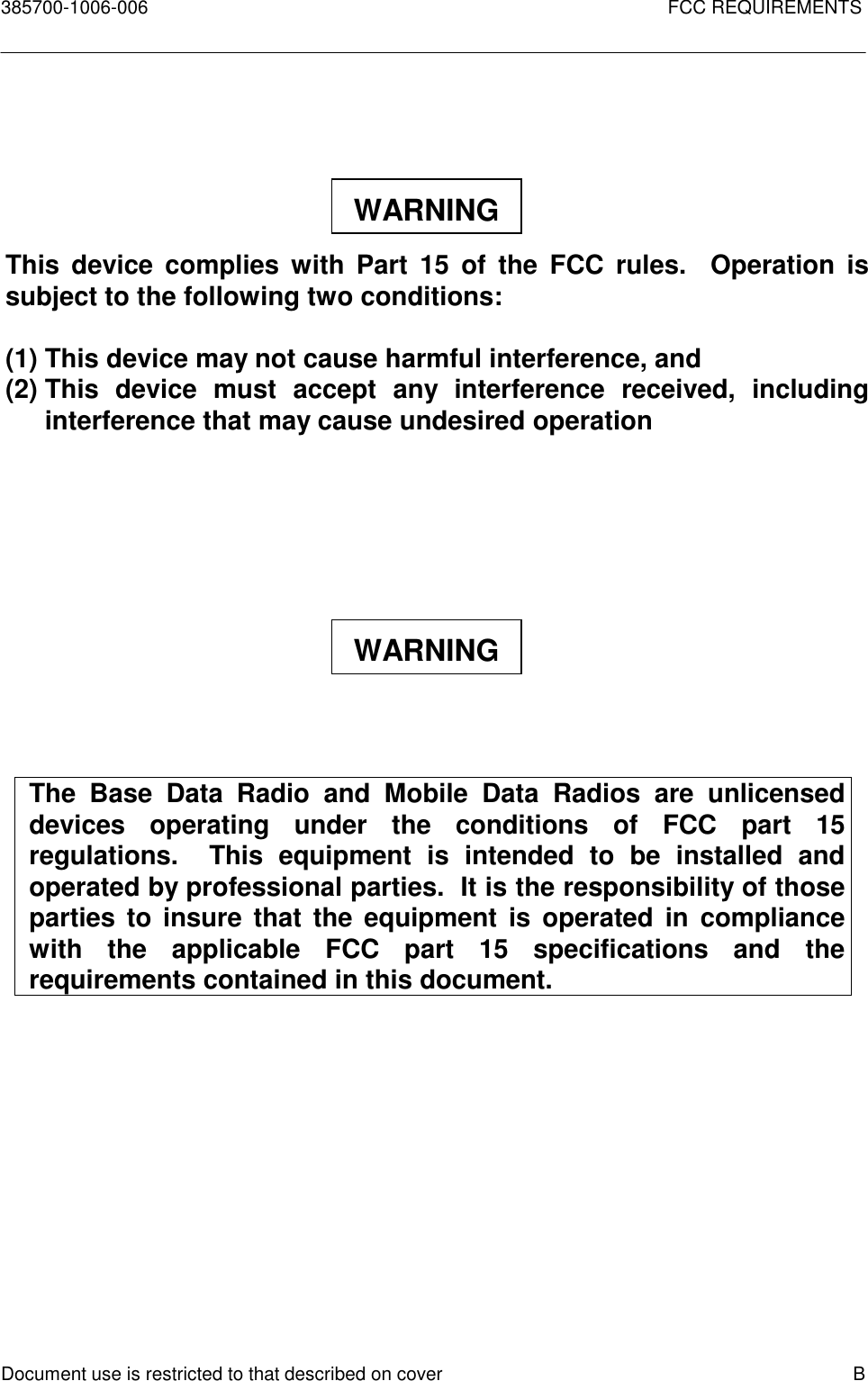 385700-1006-006 FCC REQUIREMENTSDocument use is restricted to that described on cover BThis device complies with Part 15 of the FCC rules.  Operation issubject to the following two conditions:(1) This device may not cause harmful interference, and(2) This device must accept any interference received, includinginterference that may cause undesired operationThe Base Data Radio and Mobile Data Radios are unlicenseddevices operating under the conditions of FCC part 15regulations.  This equipment is intended to be installed andoperated by professional parties.  It is the responsibility of thoseparties to insure that the equipment is operated in compliancewith the applicable FCC part 15 specifications and therequirements contained in this document.WARNINGWARNING