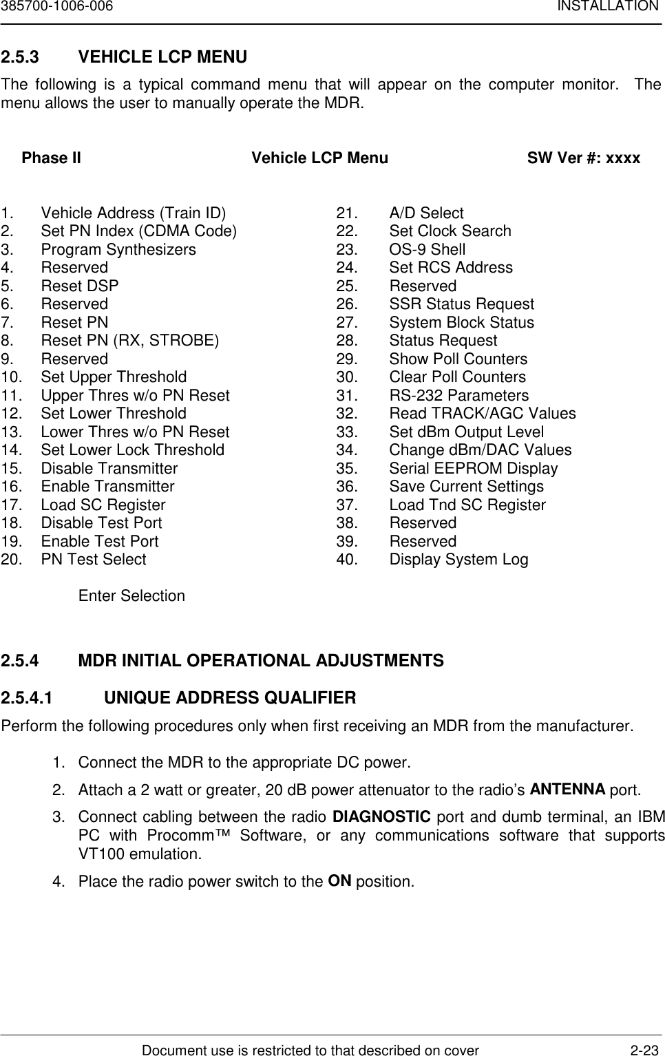 385700-1006-006 INSTALLATIONDocument use is restricted to that described on cover 2-232.5.3  VEHICLE LCP MENUThe following is a typical command menu that will appear on the computer monitor.  Themenu allows the user to manually operate the MDR.Phase II                                      Vehicle LCP Menu                               SW Ver #: xxxx1. Vehicle Address (Train ID) 21. A/D Select2. Set PN Index (CDMA Code) 22. Set Clock Search3. Program Synthesizers 23. OS-9 Shell4. Reserved 24. Set RCS Address5. Reset DSP 25. Reserved6. Reserved 26. SSR Status Request7. Reset PN 27. System Block Status8. Reset PN (RX, STROBE) 28. Status Request9. Reserved 29. Show Poll Counters10. Set Upper Threshold 30. Clear Poll Counters11. Upper Thres w/o PN Reset 31. RS-232 Parameters12. Set Lower Threshold 32. Read TRACK/AGC Values13. Lower Thres w/o PN Reset 33. Set dBm Output Level14. Set Lower Lock Threshold 34. Change dBm/DAC Values15. Disable Transmitter 35. Serial EEPROM Display16. Enable Transmitter 36. Save Current Settings17. Load SC Register 37. Load Tnd SC Register18. Disable Test Port 38. Reserved19. Enable Test Port 39. Reserved20. PN Test Select 40. Display System LogEnter Selection2.5.4  MDR INITIAL OPERATIONAL ADJUSTMENTS2.5.4.1  UNIQUE ADDRESS QUALIFIERPerform the following procedures only when first receiving an MDR from the manufacturer.1. Connect the MDR to the appropriate DC power.2. Attach a 2 watt or greater, 20 dB power attenuator to the radio’s ANTENNA port.3. Connect cabling between the radio DIAGNOSTIC port and dumb terminal, an IBMPC with Procomm™ Software, or any communications software that supportsVT100 emulation.4. Place the radio power switch to the ON position.