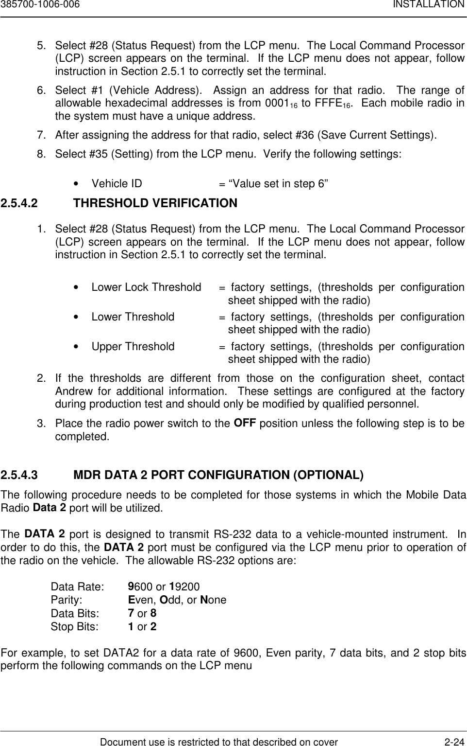 385700-1006-006 INSTALLATIONDocument use is restricted to that described on cover 2-245. Select #28 (Status Request) from the LCP menu.  The Local Command Processor(LCP) screen appears on the terminal.  If the LCP menu does not appear, followinstruction in Section 2.5.1 to correctly set the terminal.6. Select #1 (Vehicle Address).  Assign an address for that radio.  The range ofallowable hexadecimal addresses is from 000116 to FFFE16.  Each mobile radio inthe system must have a unique address.7. After assigning the address for that radio, select #36 (Save Current Settings).8.  Select #35 (Setting) from the LCP menu.  Verify the following settings:•  Vehicle ID  = “Value set in step 6”2.5.4.2 THRESHOLD VERIFICATION1.  Select #28 (Status Request) from the LCP menu.  The Local Command Processor(LCP) screen appears on the terminal.  If the LCP menu does not appear, followinstruction in Section 2.5.1 to correctly set the terminal.•  Lower Lock Threshold  = factory settings, (thresholds per configurationsheet shipped with the radio)•  Lower Threshold  = factory settings, (thresholds per configurationsheet shipped with the radio)•  Upper Threshold  = factory settings, (thresholds per configurationsheet shipped with the radio)2.  If the thresholds are different from those on the configuration sheet, contactAndrew for additional information.  These settings are configured at the factoryduring production test and should only be modified by qualified personnel.3.  Place the radio power switch to the OFF position unless the following step is to becompleted.2.5.4.3  MDR DATA 2 PORT CONFIGURATION (OPTIONAL)The following procedure needs to be completed for those systems in which the Mobile DataRadio Data 2 port will be utilized.The DATA 2 port is designed to transmit RS-232 data to a vehicle-mounted instrument.  Inorder to do this, the DATA 2 port must be configured via the LCP menu prior to operation ofthe radio on the vehicle.  The allowable RS-232 options are:Data Rate: 9600 or 19200Parity: Even, Odd, or NoneData Bits: 7 or 8Stop Bits: 1 or 2For example, to set DATA2 for a data rate of 9600, Even parity, 7 data bits, and 2 stop bitsperform the following commands on the LCP menu