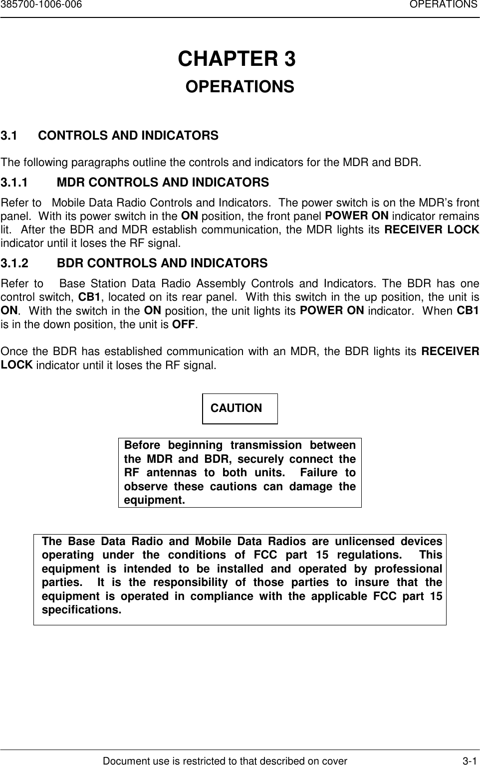 385700-1006-006 OPERATIONSDocument use is restricted to that described on cover 3-1CHAPTER 3 OPERATIONS3.1  CONTROLS AND INDICATORSThe following paragraphs outline the controls and indicators for the MDR and BDR.3.1.1  MDR CONTROLS AND INDICATORSRefer to   Mobile Data Radio Controls and Indicators.  The power switch is on the MDR’s frontpanel.  With its power switch in the ON position, the front panel POWER ON indicator remainslit.  After the BDR and MDR establish communication, the MDR lights its RECEIVER LOCKindicator until it loses the RF signal.3.1.2  BDR CONTROLS AND INDICATORSRefer to   Base Station Data Radio Assembly Controls and Indicators. The BDR has onecontrol switch, CB1, located on its rear panel.  With this switch in the up position, the unit isON.  With the switch in the ON position, the unit lights its POWER ON indicator.  When CB1is in the down position, the unit is OFF.Once the BDR has established communication with an MDR, the BDR lights its RECEIVERLOCK indicator until it loses the RF signal.Before beginning transmission betweenthe MDR and BDR, securely connect theRF antennas to both units.  Failure toobserve these cautions can damage theequipment.The Base Data Radio and Mobile Data Radios are unlicensed devicesoperating under the conditions of FCC part 15 regulations.  Thisequipment is intended to be installed and operated by professionalparties.  It is the responsibility of those parties to insure that theequipment is operated in compliance with the applicable FCC part 15specifications.CAUTION