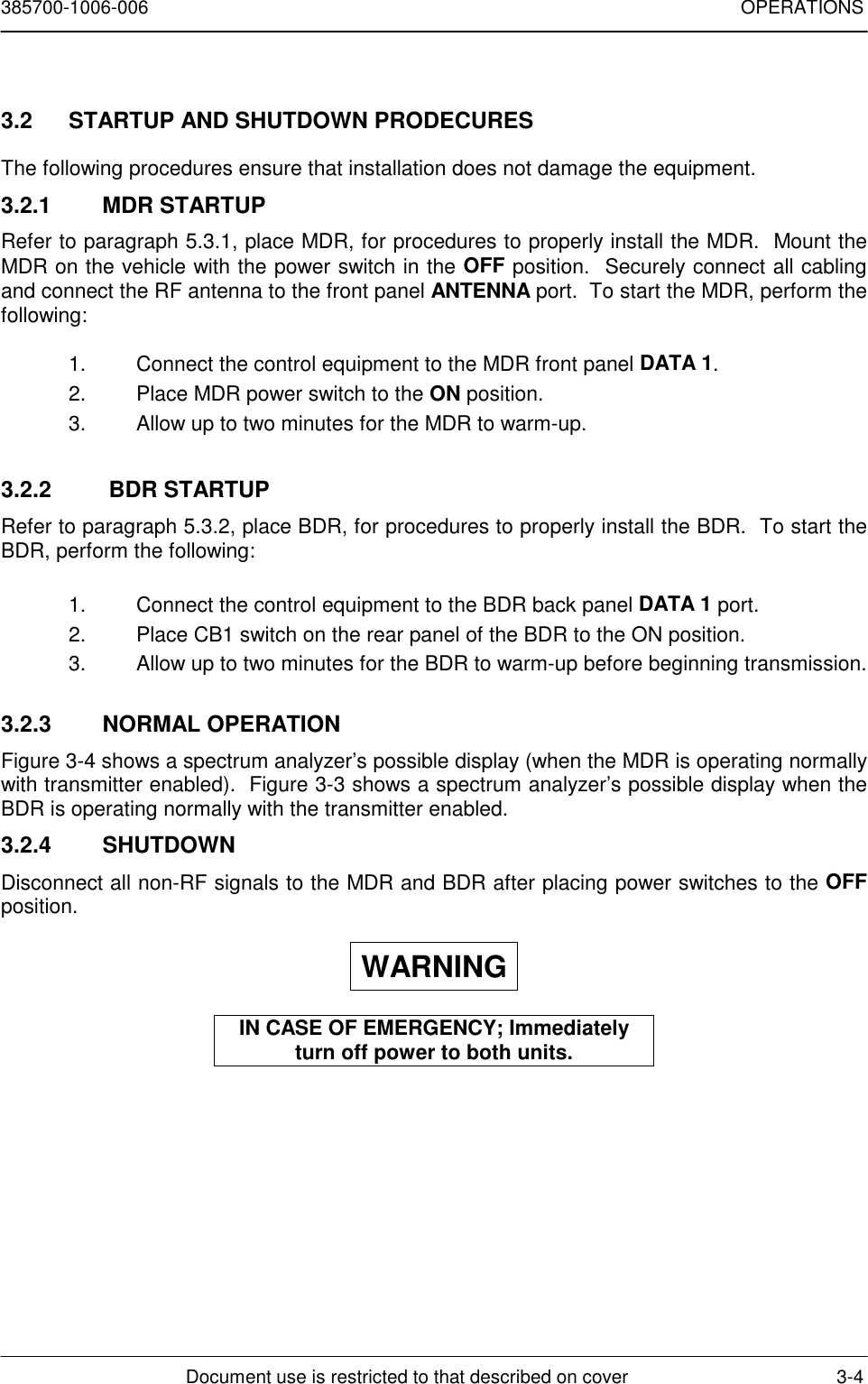 385700-1006-006 OPERATIONSDocument use is restricted to that described on cover 3-43.2  STARTUP AND SHUTDOWN PRODECURESThe following procedures ensure that installation does not damage the equipment.3.2.1 MDR STARTUPRefer to paragraph 5.3.1, place MDR, for procedures to properly install the MDR.  Mount theMDR on the vehicle with the power switch in the OFF position.  Securely connect all cablingand connect the RF antenna to the front panel ANTENNA port.  To start the MDR, perform thefollowing:1.  Connect the control equipment to the MDR front panel DATA 1.2.  Place MDR power switch to the ON position.3.  Allow up to two minutes for the MDR to warm-up.3.2.2   BDR STARTUPRefer to paragraph 5.3.2, place BDR, for procedures to properly install the BDR.  To start theBDR, perform the following:1.  Connect the control equipment to the BDR back panel DATA 1 port.2.  Place CB1 switch on the rear panel of the BDR to the ON position.3.  Allow up to two minutes for the BDR to warm-up before beginning transmission.3.2.3 NORMAL OPERATIONFigure 3-4 shows a spectrum analyzer’s possible display (when the MDR is operating normallywith transmitter enabled).  Figure 3-3 shows a spectrum analyzer’s possible display when theBDR is operating normally with the transmitter enabled.3.2.4 SHUTDOWNDisconnect all non-RF signals to the MDR and BDR after placing power switches to the OFFposition.WARNINGIN CASE OF EMERGENCY; Immediatelyturn off power to both units.