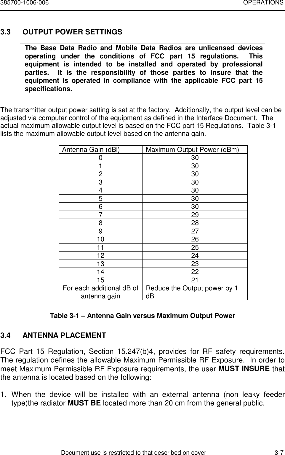 385700-1006-006 OPERATIONSDocument use is restricted to that described on cover 3-73.3  OUTPUT POWER SETTINGSThe Base Data Radio and Mobile Data Radios are unlicensed devicesoperating under the conditions of FCC part 15 regulations.  Thisequipment is intended to be installed and operated by professionalparties.  It is the responsibility of those parties to insure that theequipment is operated in compliance with the applicable FCC part 15specifications.The transmitter output power setting is set at the factory.  Additionally, the output level can beadjusted via computer control of the equipment as defined in the Interface Document.  Theactual maximum allowable output level is based on the FCC part 15 Regulations.  Table 3-1lists the maximum allowable output level based on the antenna gain.Antenna Gain (dBi) Maximum Output Power (dBm)03013023033043053063072982892710 2611 2512 2413 2314 2215 21For each additional dB ofantenna gain Reduce the Output power by 1dBTable 3-1 – Antenna Gain versus Maximum Output Power3.4 ANTENNA PLACEMENTFCC Part 15 Regulation, Section 15.247(b)4, provides for RF safety requirements.The regulation defines the allowable Maximum Permissible RF Exposure.  In order tomeet Maximum Permissible RF Exposure requirements, the user MUST INSURE thatthe antenna is located based on the following:1. When the device will be installed with an external antenna (non leaky feedertype)the radiator MUST BE located more than 20 cm from the general public.