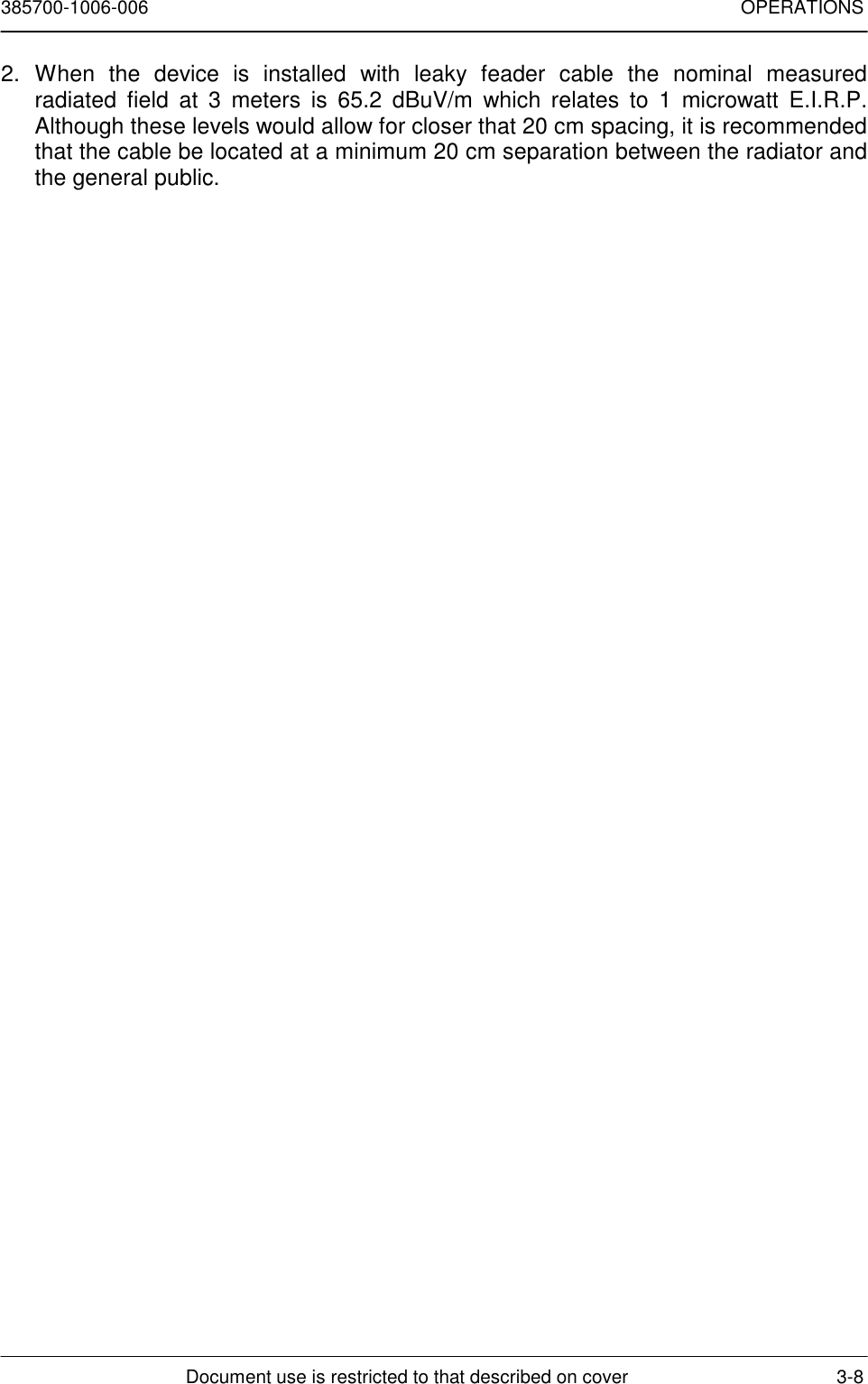 385700-1006-006 OPERATIONSDocument use is restricted to that described on cover 3-82. When the device is installed with leaky feader cable the nominal measuredradiated field at 3 meters is 65.2 dBuV/m which relates to 1 microwatt E.I.R.P.Although these levels would allow for closer that 20 cm spacing, it is recommendedthat the cable be located at a minimum 20 cm separation between the radiator andthe general public.