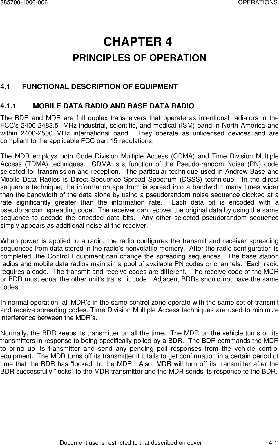 385700-1006-006 OPERATIONSDocument use is restricted to that described on cover 4-1CHAPTER 4 PRINCIPLES OF OPERATION4.1  FUNCTIONAL DESCRIPTION OF EQUIPMENT4.1.1  MOBILE DATA RADIO AND BASE DATA RADIOThe BDR and MDR are full duplex transceivers that operate as intentional radiators in theFCC&apos;s 2400-2483.5  MHz industrial, scientific, and medical (ISM) band in North America andwithin 2400-2500 MHz international band.  They operate as unlicensed devices and arecompliant to the applicable FCC part 15 regulations.The MDR employs both Code Division Multiple Access (CDMA) and Time Division MultipleAccess (TDMA) techniques.  CDMA is a function of the Pseudo-random Noise (PN) codeselected for transmission and reception.  The particular technique used in Andrew Base andMobile Data Radios is Direct Sequence Spread Spectrum (DSSS) technique.  In the directsequence technique, the information spectrum is spread into a bandwidth many times widerthan the bandwidth of the data alone by using a pseudorandom noise sequence clocked at arate significantly greater than the information rate.  Each data bit is encoded with apseudorandom spreading code.  The receiver can recover the original data by using the samesequence to decode the encoded data bits.  Any other selected pseudorandom sequencesimply appears as additional noise at the receiver.When power is applied to a radio, the radio configures the transmit and receiver spreadingsequences from data stored in the radio’s nonvolatile memory.  After the radio configuration iscompleted, the Control Equipment can change the spreading sequences.  The base stationradios and mobile data radios maintain a pool of available PN codes or channels.  Each radiorequires a code.  The transmit and receive codes are different.  The receive code of the MDRor BDR must equal the other unit’s transmit code.  Adjacent BDRs should not have the samecodes.In normal operation, all MDR’s in the same control zone operate with the same set of transmitand receive spreading codes. Time Division Multiple Access techniques are used to minimizeinterference between the MDR’s.Normally, the BDR keeps its transmitter on all the time.  The MDR on the vehicle turns on itstransmitters in response to being specifically polled by a BDR.  The BDR commands the MDRto bring up its transmitter and send any pending poll responses from the vehicle controlequipment.  The MDR turns off its transmitter if it fails to get confirmation in a certain period oftime that the BDR has “locked” to the MDR.  Also, MDR will turn off its transmitter after theBDR successfully “locks” to the MDR transmitter and the MDR sends its response to the BDR.