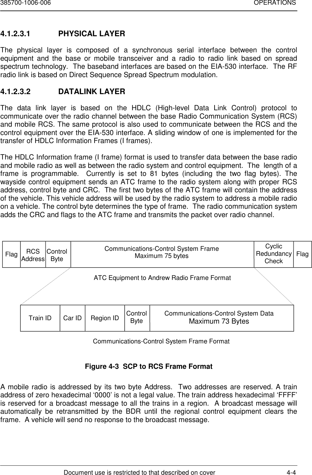 385700-1006-006 OPERATIONSDocument use is restricted to that described on cover 4-44.1.2.3.1 PHYSICAL LAYERThe physical layer is composed of a synchronous serial interface between the controlequipment and the base or mobile transceiver and a radio to radio link based on spreadspectrum technology.  The baseband interfaces are based on the EIA-530 interface.  The RFradio link is based on Direct Sequence Spread Spectrum modulation.4.1.2.3.2 DATALINK LAYERThe data link layer is based on the HDLC (High-level Data Link Control) protocol tocommunicate over the radio channel between the base Radio Communication System (RCS)and mobile RCS. The same protocol is also used to communicate between the RCS and thecontrol equipment over the EIA-530 interface. A sliding window of one is implemented for thetransfer of HDLC Information Frames (I frames).The HDLC Information frame (I frame) format is used to transfer data between the base radioand mobile radio as well as between the radio system and control equipment.  The  length of aframe is programmable.  Currently is set to 81 bytes (including the two flag bytes). Thewayside control equipment sends an ATC frame to the radio system along with proper RCSaddress, control byte and CRC.  The first two bytes of the ATC frame will contain the addressof the vehicle. This vehicle address will be used by the radio system to address a mobile radioon a vehicle. The control byte determines the type of frame.  The radio communication systemadds the CRC and flags to the ATC frame and transmits the packet over radio channel.Figure 4-3  SCP to RCS Frame FormatA mobile radio is addressed by its two byte Address.  Two addresses are reserved. A trainaddress of zero hexadecimal ‘0000’ is not a legal value. The train address hexadecimal ‘FFFF’is reserved for a broadcast message to all the trains in a region.  A broadcast message willautomatically be retransmitted by the BDR until the regional control equipment clears theframe.  A vehicle will send no response to the broadcast message.Flag RCSAddress ControlByteCommunications-Control System FrameMaximum 75 bytesCyclicRedundancyCheck FlagTrain ID Car ID Region ID ControlByte Communications-Control System DataMaximum 73 BytesATC Equipment to Andrew Radio Frame FormatCommunications-Control System Frame Format