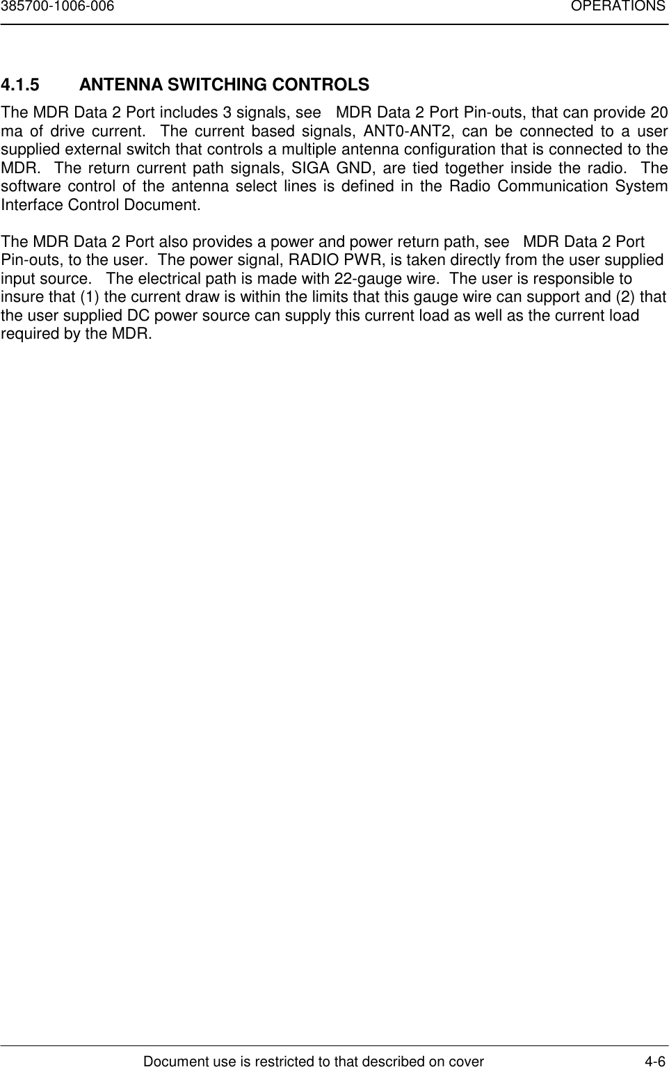 385700-1006-006 OPERATIONSDocument use is restricted to that described on cover 4-64.1.5  ANTENNA SWITCHING CONTROLSThe MDR Data 2 Port includes 3 signals, see   MDR Data 2 Port Pin-outs, that can provide 20ma of drive current.  The current based signals, ANT0-ANT2, can be connected to a usersupplied external switch that controls a multiple antenna configuration that is connected to theMDR.  The return current path signals, SIGA GND, are tied together inside the radio.  Thesoftware control of the antenna select lines is defined in the Radio Communication SystemInterface Control Document.The MDR Data 2 Port also provides a power and power return path, see   MDR Data 2 PortPin-outs, to the user.  The power signal, RADIO PWR, is taken directly from the user suppliedinput source.   The electrical path is made with 22-gauge wire.  The user is responsible toinsure that (1) the current draw is within the limits that this gauge wire can support and (2) thatthe user supplied DC power source can supply this current load as well as the current loadrequired by the MDR.