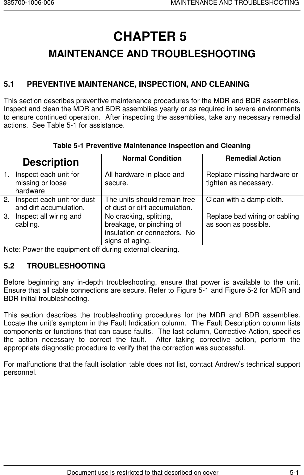 385700-1006-006 MAINTENANCE AND TROUBLESHOOTINGDocument use is restricted to that described on cover 5-1CHAPTER 5 MAINTENANCE AND TROUBLESHOOTING5.1  PREVENTIVE MAINTENANCE, INSPECTION, AND CLEANINGThis section describes preventive maintenance procedures for the MDR and BDR assemblies.Inspect and clean the MDR and BDR assemblies yearly or as required in severe environmentsto ensure continued operation.  After inspecting the assemblies, take any necessary remedialactions.  See Table 5-1 for assistance.Table 5-1 Preventive Maintenance Inspection and CleaningDescription Normal Condition Remedial Action1. Inspect each unit formissing or loosehardwareAll hardware in place andsecure. Replace missing hardware ortighten as necessary.2. Inspect each unit for dustand dirt accumulation. The units should remain freeof dust or dirt accumulation. Clean with a damp cloth.3. Inspect all wiring andcabling. No cracking, splitting,breakage, or pinching ofinsulation or connectors.  Nosigns of aging.Replace bad wiring or cablingas soon as possible.Note: Power the equipment off during external cleaning.5.2 TROUBLESHOOTINGBefore beginning any in-depth troubleshooting, ensure that power is available to the unit.Ensure that all cable connections are secure. Refer to Figure 5-1 and Figure 5-2 for MDR andBDR initial troubleshooting.This section describes the troubleshooting procedures for the MDR and BDR assemblies.Locate the unit’s symptom in the Fault Indication column.  The Fault Description column listscomponents or functions that can cause faults.  The last column, Corrective Action, specifiesthe action necessary to correct the fault.  After taking corrective action, perform theappropriate diagnostic procedure to verify that the correction was successful.For malfunctions that the fault isolation table does not list, contact Andrew’s technical supportpersonnel.