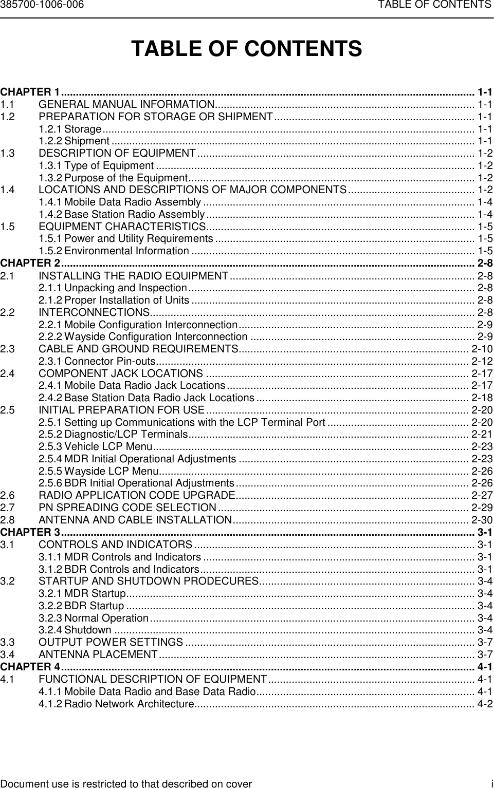 385700-1006-006 TABLE OF CONTENTSDocument use is restricted to that described on cover iTABLE OF CONTENTSCHAPTER 1............................................................................................................................................ 1-11.1 GENERAL MANUAL INFORMATION........................................................................................ 1-11.2 PREPARATION FOR STORAGE OR SHIPMENT.................................................................... 1-11.2.1 Storage.............................................................................................................................. 1-11.2.2 Shipment ........................................................................................................................... 1-11.3 DESCRIPTION OF EQUIPMENT.............................................................................................. 1-21.3.1 Type of Equipment ............................................................................................................ 1-21.3.2 Purpose of the Equipment................................................................................................. 1-21.4 LOCATIONS AND DESCRIPTIONS OF MAJOR COMPONENTS........................................... 1-21.4.1 Mobile Data Radio Assembly ............................................................................................ 1-41.4.2 Base Station Radio Assembly........................................................................................... 1-41.5 EQUIPMENT CHARACTERISTICS........................................................................................... 1-51.5.1 Power and Utility Requirements ........................................................................................ 1-51.5.2 Environmental Information ................................................................................................ 1-5CHAPTER 2............................................................................................................................................ 2-82.1 INSTALLING THE RADIO EQUIPMENT................................................................................... 2-82.1.1 Unpacking and Inspection................................................................................................. 2-82.1.2 Proper Installation of Units ................................................................................................ 2-82.2 INTERCONNECTIONS.............................................................................................................. 2-82.2.1 Mobile Configuration Interconnection................................................................................ 2-92.2.2 Wayside Configuration Interconnection ............................................................................ 2-92.3 CABLE AND GROUND REQUIREMENTS.............................................................................. 2-102.3.1 Connector Pin-outs.......................................................................................................... 2-122.4 COMPONENT JACK LOCATIONS ......................................................................................... 2-172.4.1 Mobile Data Radio Jack Locations.................................................................................. 2-172.4.2 Base Station Data Radio Jack Locations ........................................................................ 2-182.5 INITIAL PREPARATION FOR USE......................................................................................... 2-202.5.1 Setting up Communications with the LCP Terminal Port ................................................ 2-202.5.2 Diagnostic/LCP Terminals............................................................................................... 2-212.5.3 Vehicle LCP Menu...........................................................................................................2-232.5.4 MDR Initial Operational Adjustments .............................................................................. 2-232.5.5 Wayside LCP Menu......................................................................................................... 2-262.5.6 BDR Initial Operational Adjustments............................................................................... 2-262.6 RADIO APPLICATION CODE UPGRADE............................................................................... 2-272.7 PN SPREADING CODE SELECTION..................................................................................... 2-292.8 ANTENNA AND CABLE INSTALLATION................................................................................ 2-30CHAPTER 3............................................................................................................................................ 3-13.1 CONTROLS AND INDICATORS............................................................................................... 3-13.1.1 MDR Controls and Indicators ............................................................................................ 3-13.1.2 BDR Controls and Indicators............................................................................................. 3-13.2 STARTUP AND SHUTDOWN PRODECURES......................................................................... 3-43.2.1 MDR Startup...................................................................................................................... 3-43.2.2 BDR Startup ...................................................................................................................... 3-43.2.3 Normal Operation.............................................................................................................. 3-43.2.4 Shutdown .......................................................................................................................... 3-43.3 OUTPUT POWER SETTINGS .................................................................................................. 3-73.4 ANTENNA PLACEMENT........................................................................................................... 3-7CHAPTER 4............................................................................................................................................ 4-14.1 FUNCTIONAL DESCRIPTION OF EQUIPMENT...................................................................... 4-14.1.1 Mobile Data Radio and Base Data Radio.......................................................................... 4-14.1.2 Radio Network Architecture............................................................................................... 4-2