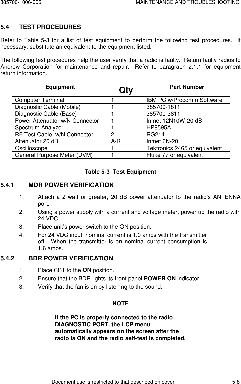 385700-1006-006 MAINTENANCE AND TROUBLESHOOTINGDocument use is restricted to that described on cover 5-85.4 TEST PROCEDURESRefer to Table 5-3 for a list of test equipment to perform the following test procedures.  Ifnecessary, substitute an equivalent to the equipment listed.The following test procedures help the user verify that a radio is faulty.  Return faulty radios toAndrew Corporation for maintenance and repair.  Refer to paragraph 2.1.1 for equipmentreturn information.Equipment Qty Part NumberComputer Terminal 1 IBM PC w/Procomm SoftwareDiagnostic Cable (Mobile) 1 385700-1811Diagnostic Cable (Base) 1 385700-3811Power Attenuator w/N Connector 1 Inmet 12N10W-20 dBSpectrum Analyzer 1 HP8595ARF Test Cable, w/N Connector 2 RG214Attenuator 20 dB A/R Inmet 6N-20Oscilloscope 1 Tektronics 2465 or equivalentGeneral Purpose Meter (DVM) 1 Fluke 77 or equivalentTable 5-3  Test Equipment5.4.1  MDR POWER VERIFICATION1.  Attach a 2 watt or greater, 20 dB power attenuator to the radio’s ANTENNAport.2.  Using a power supply with a current and voltage meter, power up the radio with24 VDC.3.  Place unit’s power switch to the ON position.4.  For 24 VDC input, nominal current is 1.0 amps with the transmitteroff.  When the transmitter is on nominal current consumption is1.6 amps.5.4.2  BDR POWER VERIFICATION1.  Place CB1 to the ON position.2.  Ensure that the BDR lights its front panel POWER ON indicator.3.  Verify that the fan is on by listening to the sound.NOTEIf the PC is properly connected to the radioDIAGNOSTIC PORT, the LCP menuautomatically appears on the screen after theradio is ON and the radio self-test is completed.