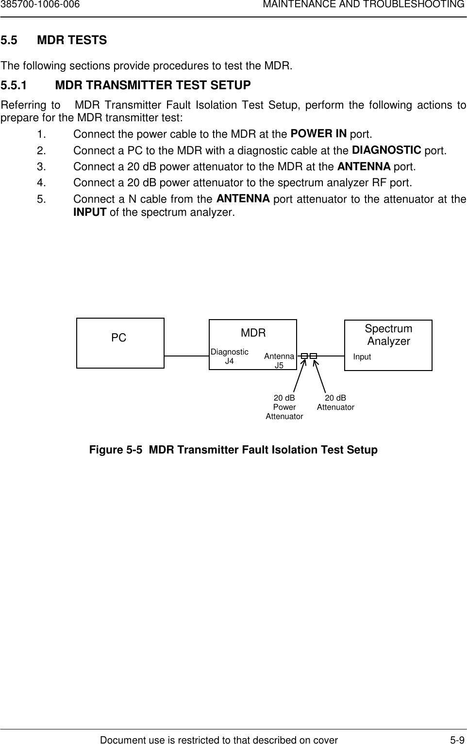 385700-1006-006 MAINTENANCE AND TROUBLESHOOTINGDocument use is restricted to that described on cover 5-95.5 MDR TESTSThe following sections provide procedures to test the MDR.5.5.1  MDR TRANSMITTER TEST SETUPReferring to   MDR Transmitter Fault Isolation Test Setup, perform the following actions toprepare for the MDR transmitter test:1.  Connect the power cable to the MDR at the POWER IN port.2.  Connect a PC to the MDR with a diagnostic cable at the DIAGNOSTIC port.3.  Connect a 20 dB power attenuator to the MDR at the ANTENNA port.4.  Connect a 20 dB power attenuator to the spectrum analyzer RF port.5.  Connect a N cable from the ANTENNA port attenuator to the attenuator at theINPUT of the spectrum analyzer.Figure 5-5  MDR Transmitter Fault Isolation Test SetupPC MDRDiagnosticJ4 AntennaJ5SpectrumAnalyzerInput20 dBPowerAttenuator20 dBAttenuator