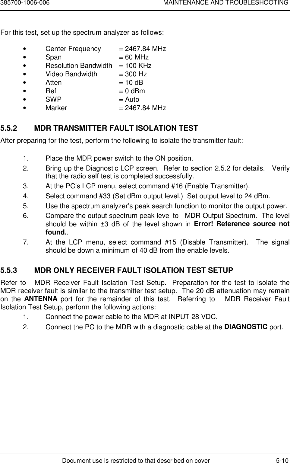 385700-1006-006 MAINTENANCE AND TROUBLESHOOTINGDocument use is restricted to that described on cover 5-10For this test, set up the spectrum analyzer as follows:•  Center Frequency  = 2467.84 MHz•  Span = 60 MHz•  Resolution Bandwidth = 100 KHz•  Video Bandwidth  = 300 Hz•  Atten = 10 dB•  Ref = 0 dBm• SWP = Auto•  Marker = 2467.84 MHz5.5.2  MDR TRANSMITTER FAULT ISOLATION TESTAfter preparing for the test, perform the following to isolate the transmitter fault:1.  Place the MDR power switch to the ON position.2.  Bring up the Diagnostic LCP screen.  Refer to section 2.5.2 for details.   Verifythat the radio self test is completed successfully.3.  At the PC’s LCP menu, select command #16 (Enable Transmitter).4.  Select command #33 (Set dBm output level.)  Set output level to 24 dBm.5.  Use the spectrum analyzer’s peak search function to monitor the output power.6.  Compare the output spectrum peak level to   MDR Output Spectrum.  The levelshould be within ±3 dB of the level shown in Error! Reference source notfound..7.  At the LCP menu, select command #15 (Disable Transmitter).  The signalshould be down a minimum of 40 dB from the enable levels.5.5.3  MDR ONLY RECEIVER FAULT ISOLATION TEST SETUPRefer to   MDR Receiver Fault Isolation Test Setup.  Preparation for the test to isolate theMDR receiver fault is similar to the transmitter test setup.  The 20 dB attenuation may remainon the ANTENNA port for the remainder of this test.  Referring to   MDR Receiver FaultIsolation Test Setup, perform the following actions:1.  Connect the power cable to the MDR at INPUT 28 VDC.2.  Connect the PC to the MDR with a diagnostic cable at the DIAGNOSTIC port.