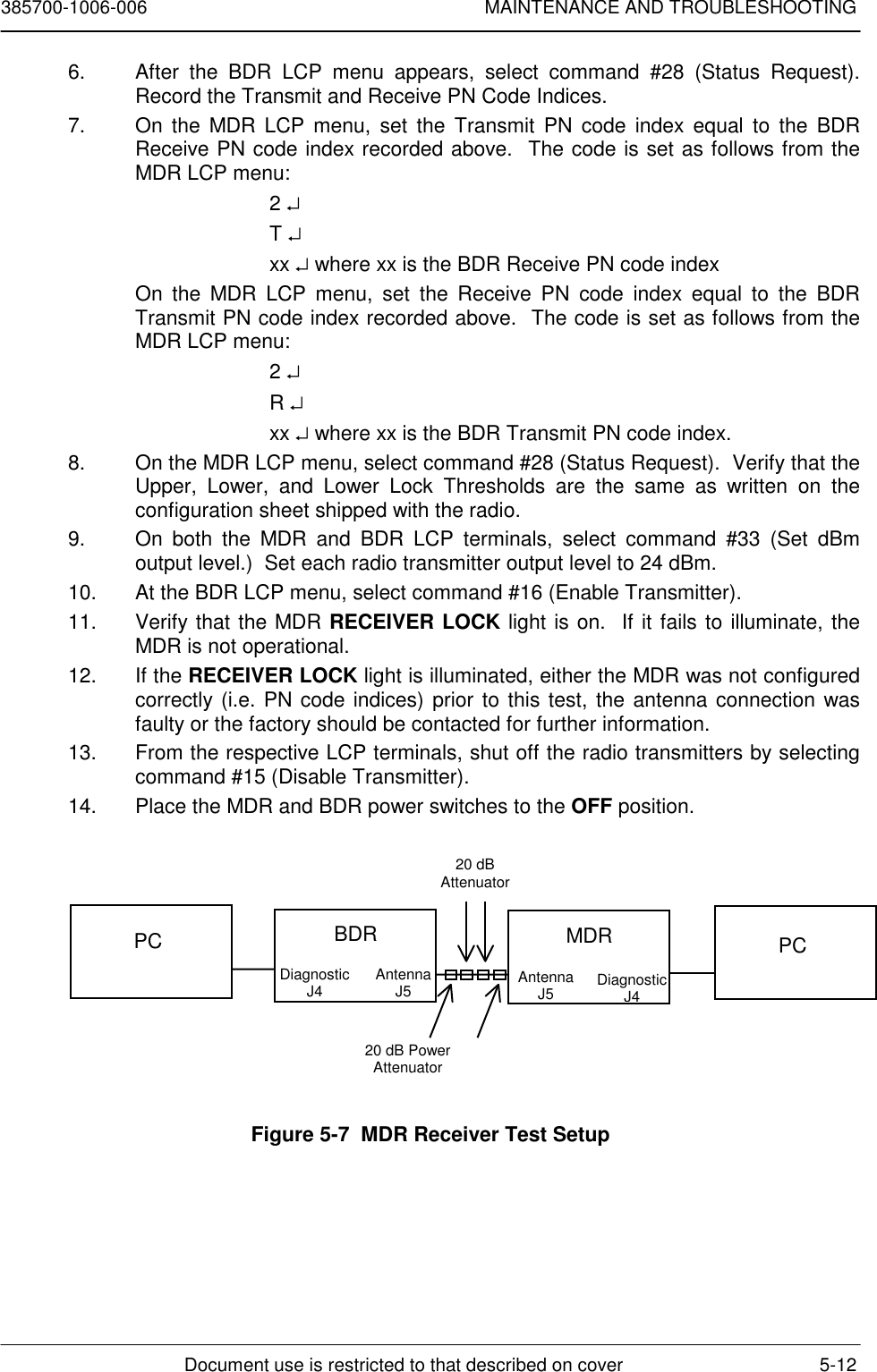 385700-1006-006 MAINTENANCE AND TROUBLESHOOTINGDocument use is restricted to that described on cover 5-126.  After the BDR LCP menu appears, select command #28 (Status Request).Record the Transmit and Receive PN Code Indices.7.  On the MDR LCP menu, set the Transmit PN code index equal to the BDRReceive PN code index recorded above.  The code is set as follows from theMDR LCP menu:2 ↵T ↵xx ↵ where xx is the BDR Receive PN code indexOn the MDR LCP menu, set the Receive PN code index equal to the BDRTransmit PN code index recorded above.  The code is set as follows from theMDR LCP menu:2 ↵R ↵xx ↵ where xx is the BDR Transmit PN code index.8.  On the MDR LCP menu, select command #28 (Status Request).  Verify that theUpper, Lower, and Lower Lock Thresholds are the same as written on theconfiguration sheet shipped with the radio.9.  On both the MDR and BDR LCP terminals, select command #33 (Set dBmoutput level.)  Set each radio transmitter output level to 24 dBm.10.  At the BDR LCP menu, select command #16 (Enable Transmitter).11.  Verify that the MDR RECEIVER LOCK light is on.  If it fails to illuminate, theMDR is not operational.12. If the RECEIVER LOCK light is illuminated, either the MDR was not configuredcorrectly (i.e. PN code indices) prior to this test, the antenna connection wasfaulty or the factory should be contacted for further information.13.  From the respective LCP terminals, shut off the radio transmitters by selectingcommand #15 (Disable Transmitter).14.  Place the MDR and BDR power switches to the OFF position.Figure 5-7  MDR Receiver Test SetupPC BDRDiagnosticJ4 AntennaJ520 dB PowerAttenuator20 dBAttenuatorMDRAntennaJ5 DiagnosticJ4PC