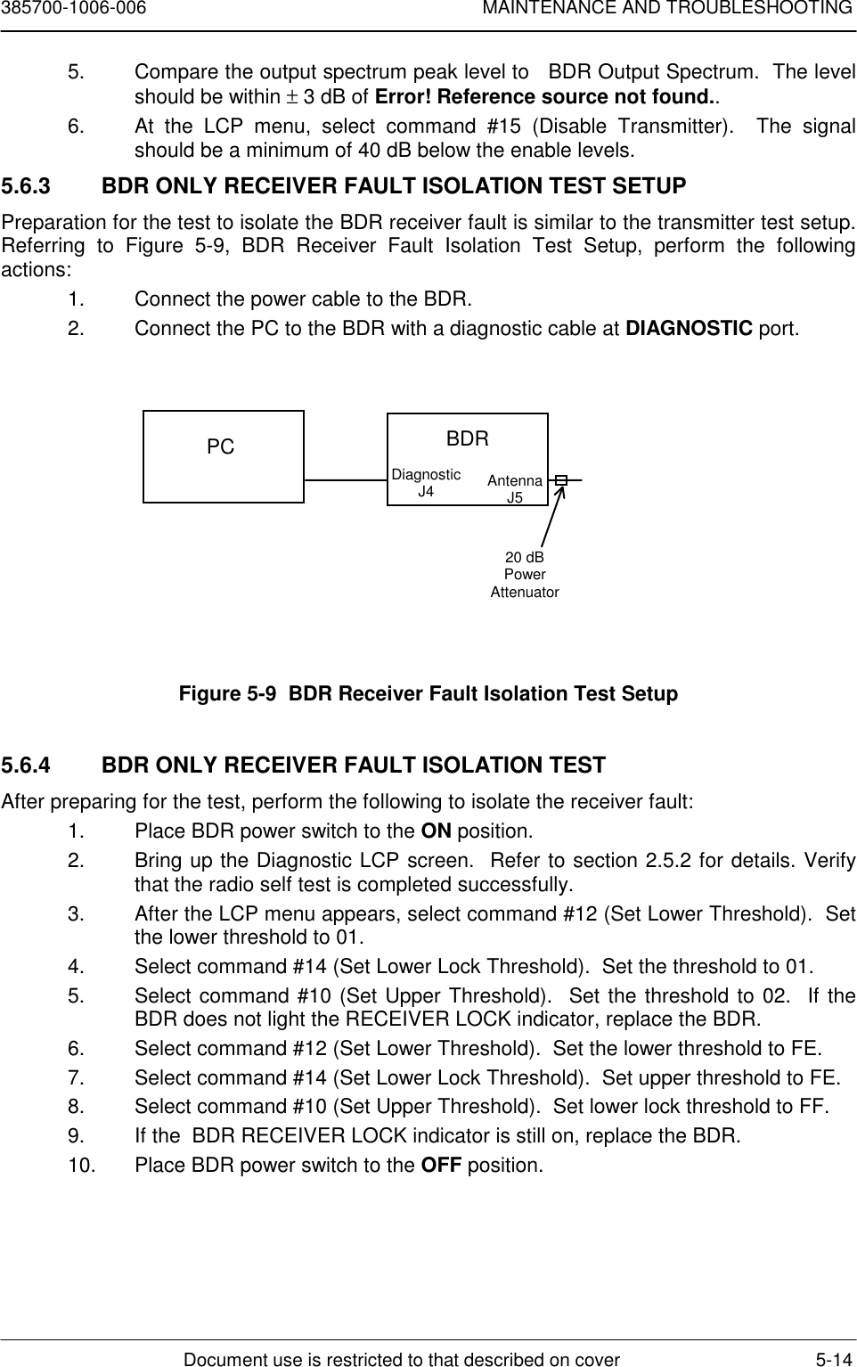 385700-1006-006 MAINTENANCE AND TROUBLESHOOTINGDocument use is restricted to that described on cover 5-145.  Compare the output spectrum peak level to   BDR Output Spectrum.  The levelshould be within ± 3 dB of Error! Reference source not found..6.  At the LCP menu, select command #15 (Disable Transmitter).  The signalshould be a minimum of 40 dB below the enable levels.5.6.3  BDR ONLY RECEIVER FAULT ISOLATION TEST SETUPPreparation for the test to isolate the BDR receiver fault is similar to the transmitter test setup.Referring to Figure 5-9, BDR Receiver Fault Isolation Test Setup, perform the followingactions:1.  Connect the power cable to the BDR.2.  Connect the PC to the BDR with a diagnostic cable at DIAGNOSTIC port.Figure 5-9  BDR Receiver Fault Isolation Test Setup5.6.4  BDR ONLY RECEIVER FAULT ISOLATION TESTAfter preparing for the test, perform the following to isolate the receiver fault:1.  Place BDR power switch to the ON position.2.  Bring up the Diagnostic LCP screen.  Refer to section 2.5.2 for details. Verifythat the radio self test is completed successfully.3.  After the LCP menu appears, select command #12 (Set Lower Threshold).  Setthe lower threshold to 01.4.  Select command #14 (Set Lower Lock Threshold).  Set the threshold to 01.5.  Select command #10 (Set Upper Threshold).  Set the threshold to 02.  If theBDR does not light the RECEIVER LOCK indicator, replace the BDR.6.  Select command #12 (Set Lower Threshold).  Set the lower threshold to FE.7.  Select command #14 (Set Lower Lock Threshold).  Set upper threshold to FE.8.  Select command #10 (Set Upper Threshold).  Set lower lock threshold to FF.9.  If the  BDR RECEIVER LOCK indicator is still on, replace the BDR.10.  Place BDR power switch to the OFF position.PC BDRDiagnosticJ4 AntennaJ520 dBPowerAttenuator