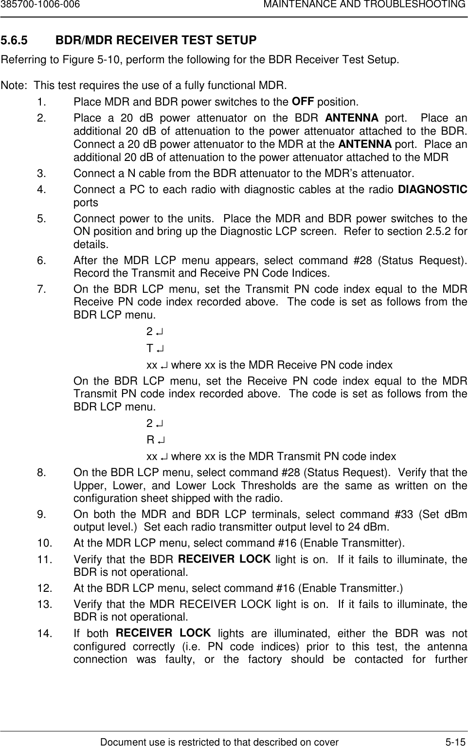 385700-1006-006 MAINTENANCE AND TROUBLESHOOTINGDocument use is restricted to that described on cover 5-155.6.5  BDR/MDR RECEIVER TEST SETUPReferring to Figure 5-10, perform the following for the BDR Receiver Test Setup.Note:  This test requires the use of a fully functional MDR.1.  Place MDR and BDR power switches to the OFF position.2.  Place a 20 dB power attenuator on the BDR ANTENNA port.  Place anadditional 20 dB of attenuation to the power attenuator attached to the BDR.Connect a 20 dB power attenuator to the MDR at the ANTENNA port.  Place anadditional 20 dB of attenuation to the power attenuator attached to the MDR3.  Connect a N cable from the BDR attenuator to the MDR’s attenuator.4.  Connect a PC to each radio with diagnostic cables at the radio DIAGNOSTICports5.  Connect power to the units.  Place the MDR and BDR power switches to theON position and bring up the Diagnostic LCP screen.  Refer to section 2.5.2 fordetails.6.  After the MDR LCP menu appears, select command #28 (Status Request).Record the Transmit and Receive PN Code Indices.7.  On the BDR LCP menu, set the Transmit PN code index equal to the MDRReceive PN code index recorded above.  The code is set as follows from theBDR LCP menu.2 ↵T ↵xx ↵ where xx is the MDR Receive PN code indexOn the BDR LCP menu, set the Receive PN code index equal to the MDRTransmit PN code index recorded above.  The code is set as follows from theBDR LCP menu.2 ↵R ↵xx ↵ where xx is the MDR Transmit PN code index8.  On the BDR LCP menu, select command #28 (Status Request).  Verify that theUpper, Lower, and Lower Lock Thresholds are the same as written on theconfiguration sheet shipped with the radio.9.  On both the MDR and BDR LCP terminals, select command #33 (Set dBmoutput level.)  Set each radio transmitter output level to 24 dBm.10.  At the MDR LCP menu, select command #16 (Enable Transmitter).11.  Verify that the BDR RECEIVER LOCK light is on.  If it fails to illuminate, theBDR is not operational.12.  At the BDR LCP menu, select command #16 (Enable Transmitter.)13.  Verify that the MDR RECEIVER LOCK light is on.  If it fails to illuminate, theBDR is not operational.14. If both RECEIVER LOCK lights are illuminated, either the BDR was notconfigured correctly (i.e. PN code indices) prior to this test, the antennaconnection was faulty, or the factory should be contacted for further