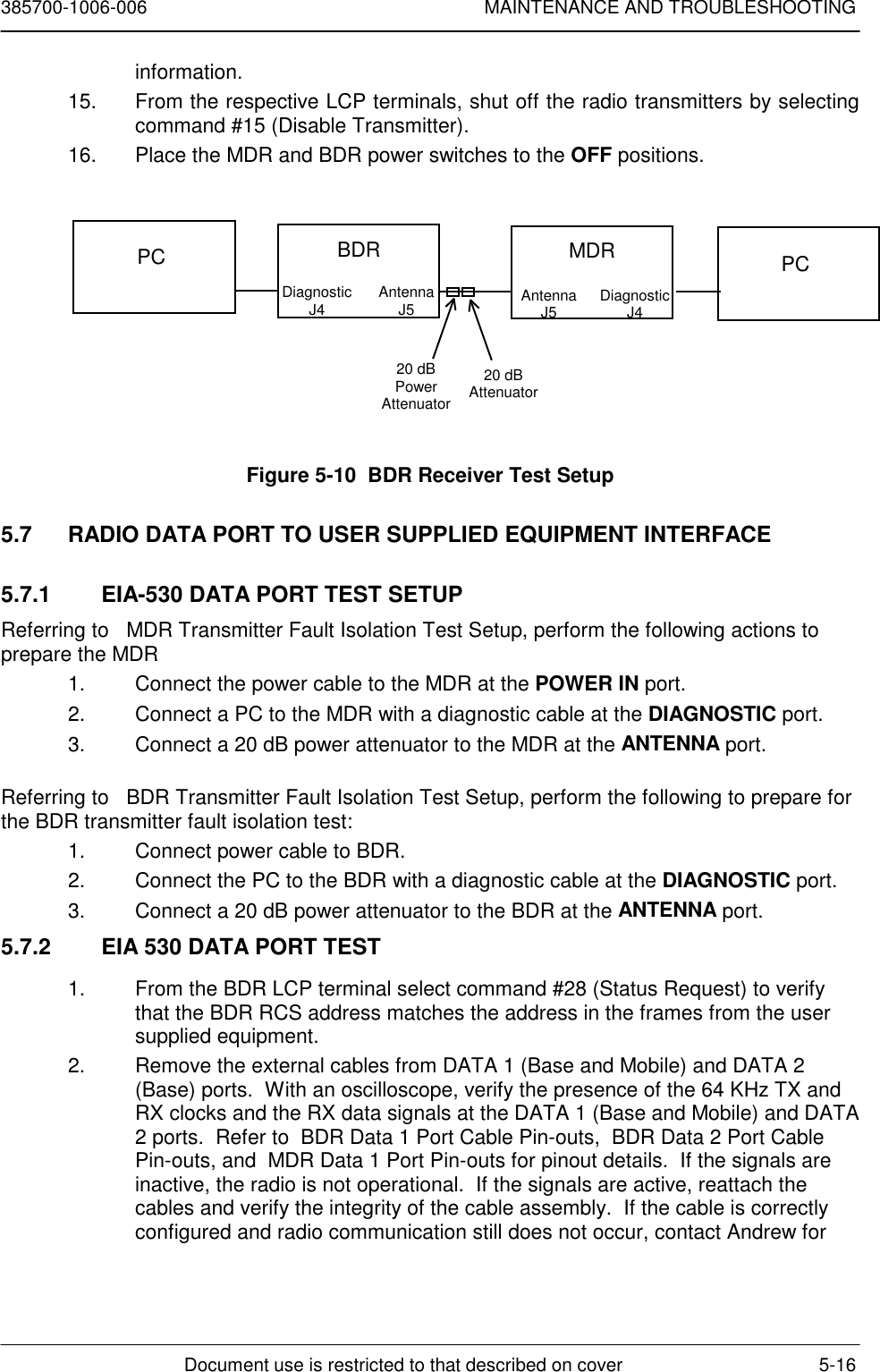 385700-1006-006 MAINTENANCE AND TROUBLESHOOTINGDocument use is restricted to that described on cover 5-16information.15.  From the respective LCP terminals, shut off the radio transmitters by selectingcommand #15 (Disable Transmitter).16.  Place the MDR and BDR power switches to the OFF positions.Figure 5-10  BDR Receiver Test Setup5.7  RADIO DATA PORT TO USER SUPPLIED EQUIPMENT INTERFACE5.7.1  EIA-530 DATA PORT TEST SETUPReferring to   MDR Transmitter Fault Isolation Test Setup, perform the following actions toprepare the MDR1.  Connect the power cable to the MDR at the POWER IN port.2.  Connect a PC to the MDR with a diagnostic cable at the DIAGNOSTIC port.3.  Connect a 20 dB power attenuator to the MDR at the ANTENNA port.Referring to   BDR Transmitter Fault Isolation Test Setup, perform the following to prepare forthe BDR transmitter fault isolation test:1.  Connect power cable to BDR.2.  Connect the PC to the BDR with a diagnostic cable at the DIAGNOSTIC port.3.  Connect a 20 dB power attenuator to the BDR at the ANTENNA port.5.7.2  EIA 530 DATA PORT TEST1.  From the BDR LCP terminal select command #28 (Status Request) to verifythat the BDR RCS address matches the address in the frames from the usersupplied equipment.2.  Remove the external cables from DATA 1 (Base and Mobile) and DATA 2(Base) ports.  With an oscilloscope, verify the presence of the 64 KHz TX andRX clocks and the RX data signals at the DATA 1 (Base and Mobile) and DATA2 ports.  Refer to  BDR Data 1 Port Cable Pin-outs,  BDR Data 2 Port CablePin-outs, and  MDR Data 1 Port Pin-outs for pinout details.  If the signals areinactive, the radio is not operational.  If the signals are active, reattach thecables and verify the integrity of the cable assembly.  If the cable is correctlyconfigured and radio communication still does not occur, contact Andrew forPC BDRDiagnosticJ4 AntennaJ520 dBPowerAttenuator20 dBAttenuatorMDRAntennaJ5 DiagnosticJ4PC