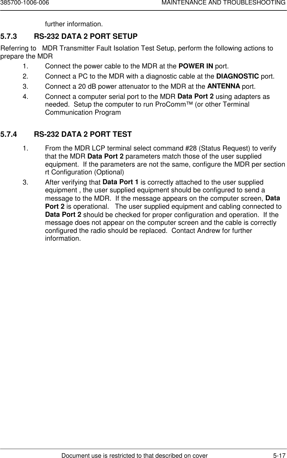 385700-1006-006 MAINTENANCE AND TROUBLESHOOTINGDocument use is restricted to that described on cover 5-17further information.5.7.3  RS-232 DATA 2 PORT SETUPReferring to   MDR Transmitter Fault Isolation Test Setup, perform the following actions toprepare the MDR1.  Connect the power cable to the MDR at the POWER IN port.2.  Connect a PC to the MDR with a diagnostic cable at the DIAGNOSTIC port.3.  Connect a 20 dB power attenuator to the MDR at the ANTENNA port.4.  Connect a computer serial port to the MDR Data Port 2 using adapters asneeded.  Setup the computer to run ProComm™ (or other TerminalCommunication Program5.7.4  RS-232 DATA 2 PORT TEST1.  From the MDR LCP terminal select command #28 (Status Request) to verifythat the MDR Data Port 2 parameters match those of the user suppliedequipment.  If the parameters are not the same, configure the MDR per sectionrt Configuration (Optional)3.  After verifying that Data Port 1 is correctly attached to the user suppliedequipment , the user supplied equipment should be configured to send amessage to the MDR.  If the message appears on the computer screen, DataPort 2 is operational.   The user supplied equipment and cabling connected toData Port 2 should be checked for proper configuration and operation.  If themessage does not appear on the computer screen and the cable is correctlyconfigured the radio should be replaced.  Contact Andrew for furtherinformation.