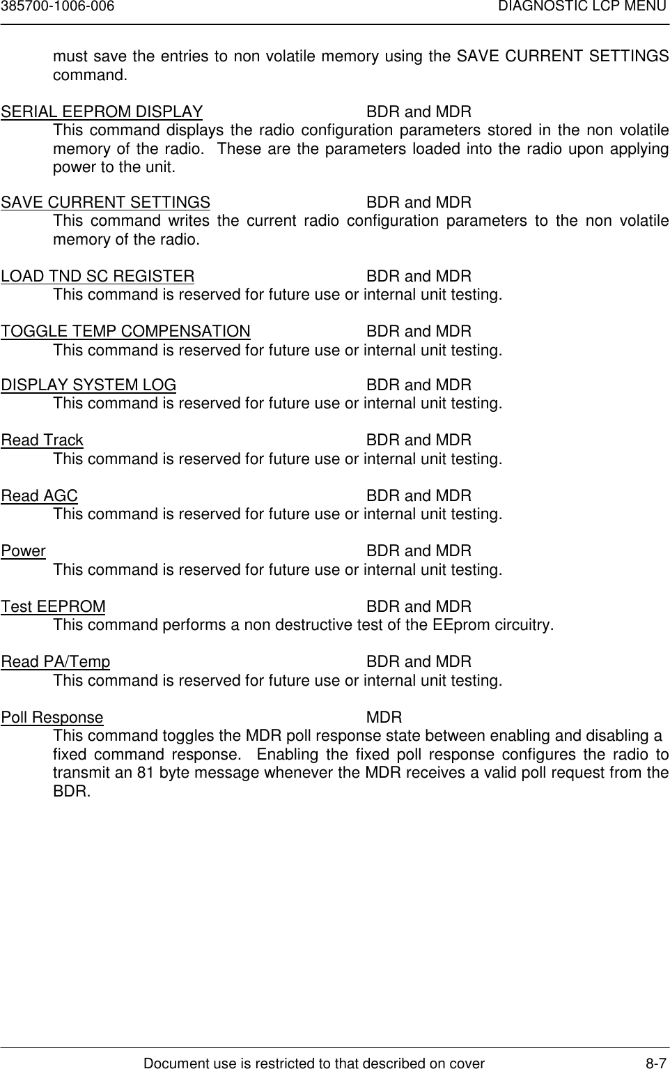 385700-1006-006 DIAGNOSTIC LCP MENUDocument use is restricted to that described on cover 8-7must save the entries to non volatile memory using the SAVE CURRENT SETTINGScommand.SERIAL EEPROM DISPLAY BDR and MDRThis command displays the radio configuration parameters stored in the non volatilememory of the radio.  These are the parameters loaded into the radio upon applyingpower to the unit.SAVE CURRENT SETTINGS BDR and MDRThis command writes the current radio configuration parameters to the non volatilememory of the radio.LOAD TND SC REGISTER BDR and MDRThis command is reserved for future use or internal unit testing.TOGGLE TEMP COMPENSATION BDR and MDRThis command is reserved for future use or internal unit testing.DISPLAY SYSTEM LOG BDR and MDRThis command is reserved for future use or internal unit testing.Read Track BDR and MDRThis command is reserved for future use or internal unit testing.Read AGC BDR and MDRThis command is reserved for future use or internal unit testing.Power BDR and MDRThis command is reserved for future use or internal unit testing.Test EEPROM BDR and MDRThis command performs a non destructive test of the EEprom circuitry.Read PA/Temp BDR and MDRThis command is reserved for future use or internal unit testing.Poll Response MDRThis command toggles the MDR poll response state between enabling and disabling afixed command response.  Enabling the fixed poll response configures the radio totransmit an 81 byte message whenever the MDR receives a valid poll request from theBDR.