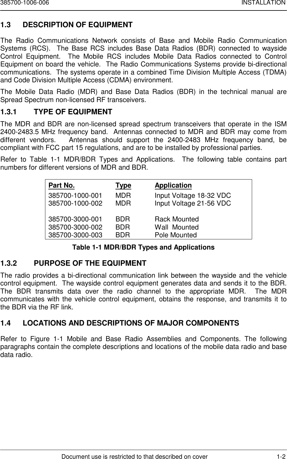 385700-1006-006 INSTALLATIONDocument use is restricted to that described on cover 1-21.3  DESCRIPTION OF EQUIPMENTThe Radio Communications Network consists of Base and Mobile Radio CommunicationSystems (RCS).  The Base RCS includes Base Data Radios (BDR) connected to waysideControl Equipment.  The Mobile RCS includes Mobile Data Radios connected to ControlEquipment on board the vehicle.  The Radio Communications Systems provide bi-directionalcommunications.  The systems operate in a combined Time Division Multiple Access (TDMA)and Code Division Multiple Access (CDMA) environment.The Mobile Data Radio (MDR) and Base Data Radios (BDR) in the technical manual areSpread Spectrum non-licensed RF transceivers.1.3.1  TYPE OF EQUIPMENTThe MDR and BDR are non-licensed spread spectrum transceivers that operate in the ISM2400-2483.5 MHz frequency band.  Antennas connected to MDR and BDR may come fromdifferent vendors.   Antennas should support the 2400-2483 MHz frequency band, becompliant with FCC part 15 regulations, and are to be installed by professional parties.Refer to Table 1-1 MDR/BDR Types and Applications.  The following table contains partnumbers for different versions of MDR and BDR.Part No. Type Application385700-1000-001 MDR Input Voltage 18-32 VDC385700-1000-002 MDR Input Voltage 21-56 VDC385700-3000-001 BDR Rack Mounted385700-3000-002 BDR Wall  Mounted385700-3000-003 BDR Pole MountedTable 1-1 MDR/BDR Types and Applications1.3.2  PURPOSE OF THE EQUIPMENTThe radio provides a bi-directional communication link between the wayside and the vehiclecontrol equipment.  The wayside control equipment generates data and sends it to the BDR.The BDR transmits data over the radio channel to the appropriate MDR.  The MDRcommunicates with the vehicle control equipment, obtains the response, and transmits it tothe BDR via the RF link.1.4  LOCATIONS AND DESCRIPTIONS OF MAJOR COMPONENTSRefer to Figure 1-1 Mobile and Base Radio Assemblies and Components. The followingparagraphs contain the complete descriptions and locations of the mobile data radio and basedata radio.