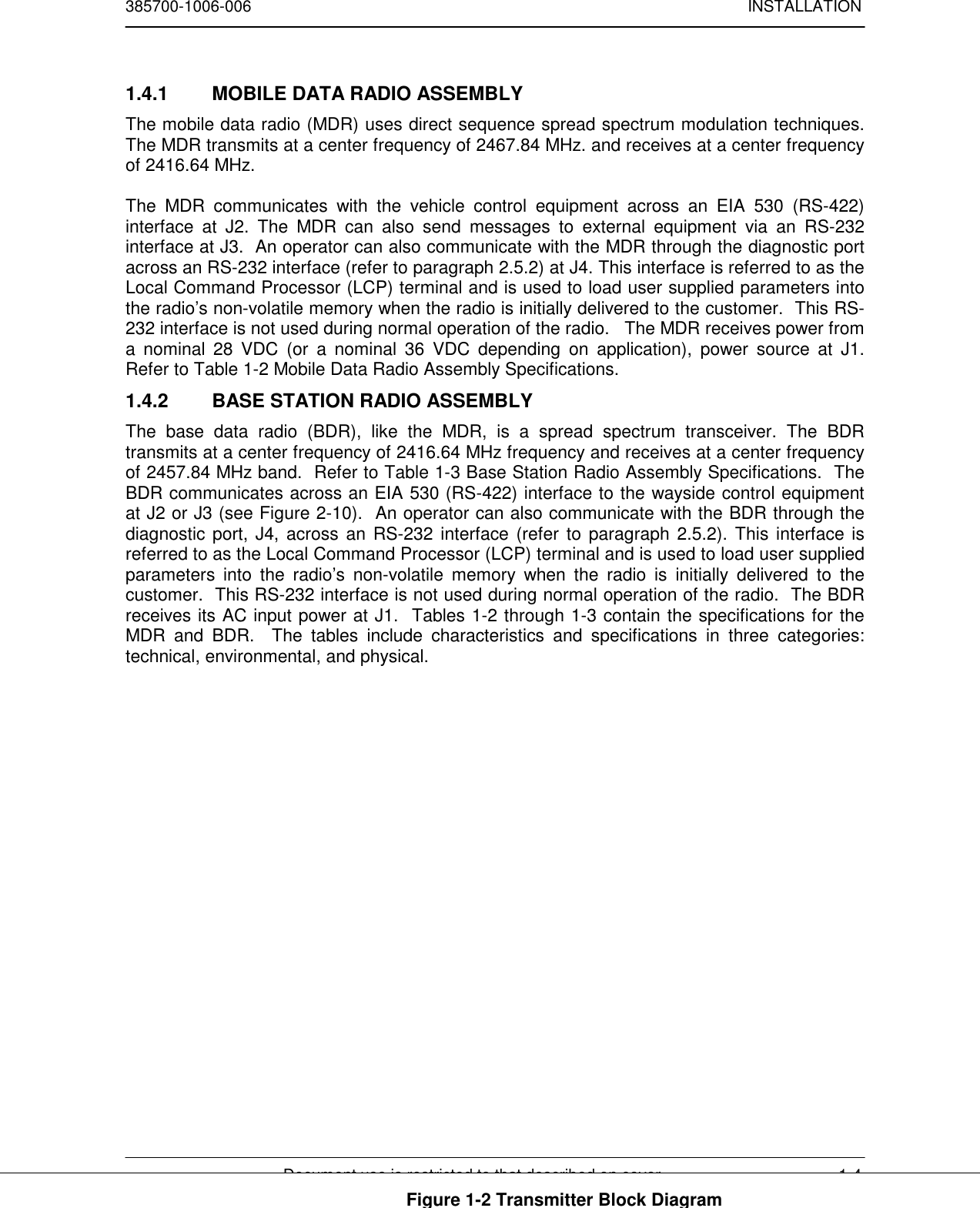 385700-1006-006 INSTALLATIONDocument use is restricted to that described on cover 1-41.4.1  MOBILE DATA RADIO ASSEMBLYThe mobile data radio (MDR) uses direct sequence spread spectrum modulation techniques.The MDR transmits at a center frequency of 2467.84 MHz. and receives at a center frequencyof 2416.64 MHz.The MDR communicates with the vehicle control equipment across an EIA 530 (RS-422)interface at J2. The MDR can also send messages to external equipment via an RS-232interface at J3.  An operator can also communicate with the MDR through the diagnostic portacross an RS-232 interface (refer to paragraph 2.5.2) at J4. This interface is referred to as theLocal Command Processor (LCP) terminal and is used to load user supplied parameters intothe radio’s non-volatile memory when the radio is initially delivered to the customer.  This RS-232 interface is not used during normal operation of the radio.   The MDR receives power froma nominal 28 VDC (or a nominal 36 VDC depending on application), power source at J1.Refer to Table 1-2 Mobile Data Radio Assembly Specifications.1.4.2  BASE STATION RADIO ASSEMBLYThe base data radio (BDR), like the MDR, is a spread spectrum transceiver. The BDRtransmits at a center frequency of 2416.64 MHz frequency and receives at a center frequencyof 2457.84 MHz band.  Refer to Table 1-3 Base Station Radio Assembly Specifications.  TheBDR communicates across an EIA 530 (RS-422) interface to the wayside control equipmentat J2 or J3 (see Figure 2-10).  An operator can also communicate with the BDR through thediagnostic port, J4, across an RS-232 interface (refer to paragraph 2.5.2). This interface isreferred to as the Local Command Processor (LCP) terminal and is used to load user suppliedparameters into the radio’s non-volatile memory when the radio is initially delivered to thecustomer.  This RS-232 interface is not used during normal operation of the radio.  The BDRreceives its AC input power at J1.  Tables 1-2 through 1-3 contain the specifications for theMDR and BDR.  The tables include characteristics and specifications in three categories:technical, environmental, and physical.Figure 1-2 Transmitter Block Diagram