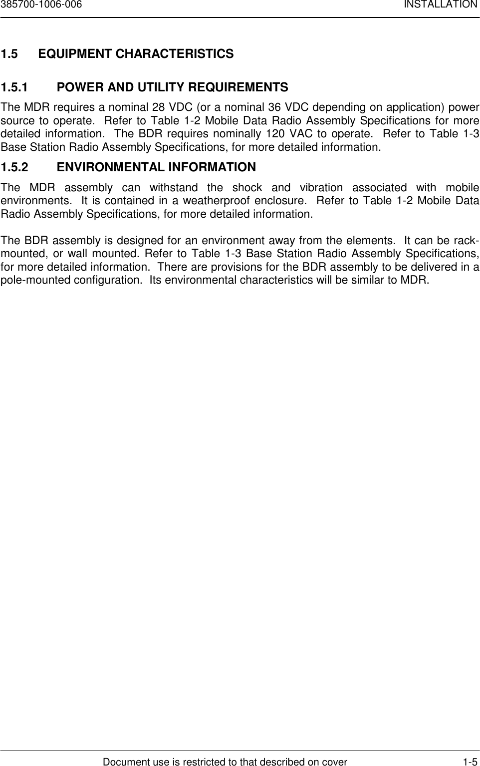 385700-1006-006 INSTALLATIONDocument use is restricted to that described on cover 1-51.5 EQUIPMENT CHARACTERISTICS1.5.1  POWER AND UTILITY REQUIREMENTSThe MDR requires a nominal 28 VDC (or a nominal 36 VDC depending on application) powersource to operate.  Refer to Table 1-2 Mobile Data Radio Assembly Specifications for moredetailed information.  The BDR requires nominally 120 VAC to operate.  Refer to Table 1-3Base Station Radio Assembly Specifications, for more detailed information.1.5.2 ENVIRONMENTAL INFORMATIONThe MDR assembly can withstand the shock and vibration associated with mobileenvironments.  It is contained in a weatherproof enclosure.  Refer to Table 1-2 Mobile DataRadio Assembly Specifications, for more detailed information.The BDR assembly is designed for an environment away from the elements.  It can be rack-mounted, or wall mounted. Refer to Table 1-3 Base Station Radio Assembly Specifications,for more detailed information.  There are provisions for the BDR assembly to be delivered in apole-mounted configuration.  Its environmental characteristics will be similar to MDR.