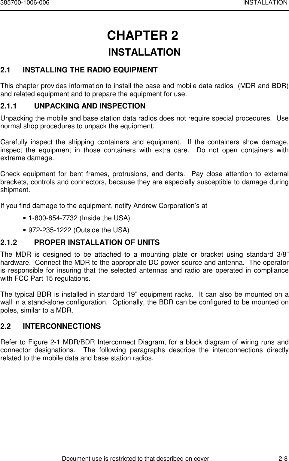 385700-1006-006 INSTALLATIONDocument use is restricted to that described on cover 2-8CHAPTER 2 INSTALLATION2.1  INSTALLING THE RADIO EQUIPMENTThis chapter provides information to install the base and mobile data radios  (MDR and BDR)and related equipment and to prepare the equipment for use.2.1.1  UNPACKING AND INSPECTIONUnpacking the mobile and base station data radios does not require special procedures.  Usenormal shop procedures to unpack the equipment.Carefully inspect the shipping containers and equipment.  If the containers show damage,inspect the equipment in those containers with extra care.  Do not open containers withextreme damage.Check equipment for bent frames, protrusions, and dents.  Pay close attention to externalbrackets, controls and connectors, because they are especially susceptible to damage duringshipment.If you find damage to the equipment, notify Andrew Corporation’s at• 1-800-854-7732 (Inside the USA)• 972-235-1222 (Outside the USA)2.1.2  PROPER INSTALLATION OF UNITSThe MDR is designed to be attached to a mounting plate or bracket using standard 3/8”hardware.  Connect the MDR to the appropriate DC power source and antenna.  The operatoris responsible for insuring that the selected antennas and radio are operated in compliancewith FCC Part 15 regulations.The typical BDR is installed in standard 19” equipment racks.  It can also be mounted on awall in a stand-alone configuration.  Optionally, the BDR can be configured to be mounted onpoles, similar to a MDR.2.2 INTERCONNECTIONSRefer to Figure 2-1 MDR/BDR Interconnect Diagram, for a block diagram of wiring runs andconnector designations.  The following paragraphs describe the interconnections directlyrelated to the mobile data and base station radios.