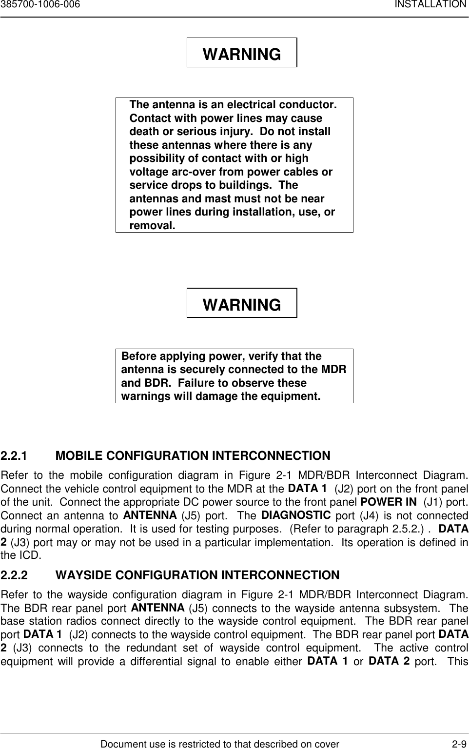 385700-1006-006 INSTALLATIONDocument use is restricted to that described on cover 2-9The antenna is an electrical conductor.Contact with power lines may causedeath or serious injury.  Do not installthese antennas where there is anypossibility of contact with or highvoltage arc-over from power cables orservice drops to buildings.  Theantennas and mast must not be nearpower lines during installation, use, orremoval.Before applying power, verify that theantenna is securely connected to the MDRand BDR.  Failure to observe thesewarnings will damage the equipment.2.2.1  MOBILE CONFIGURATION INTERCONNECTIONRefer to the mobile configuration diagram in Figure 2-1 MDR/BDR Interconnect Diagram.Connect the vehicle control equipment to the MDR at the DATA 1  (J2) port on the front panelof the unit.  Connect the appropriate DC power source to the front panel POWER IN  (J1) port.Connect an antenna to ANTENNA (J5) port.  The DIAGNOSTIC port (J4) is not connectedduring normal operation.  It is used for testing purposes.  (Refer to paragraph 2.5.2.) .  DATA2 (J3) port may or may not be used in a particular implementation.  Its operation is defined inthe ICD.2.2.2  WAYSIDE CONFIGURATION INTERCONNECTIONRefer to the wayside configuration diagram in Figure 2-1 MDR/BDR Interconnect Diagram.The BDR rear panel port ANTENNA (J5) connects to the wayside antenna subsystem.  Thebase station radios connect directly to the wayside control equipment.  The BDR rear panelport DATA 1  (J2) connects to the wayside control equipment.  The BDR rear panel port DATA2 (J3) connects to the redundant set of wayside control equipment.  The active controlequipment will provide a differential signal to enable either DATA 1 or DATA 2 port.  ThisWARNINGWARNING