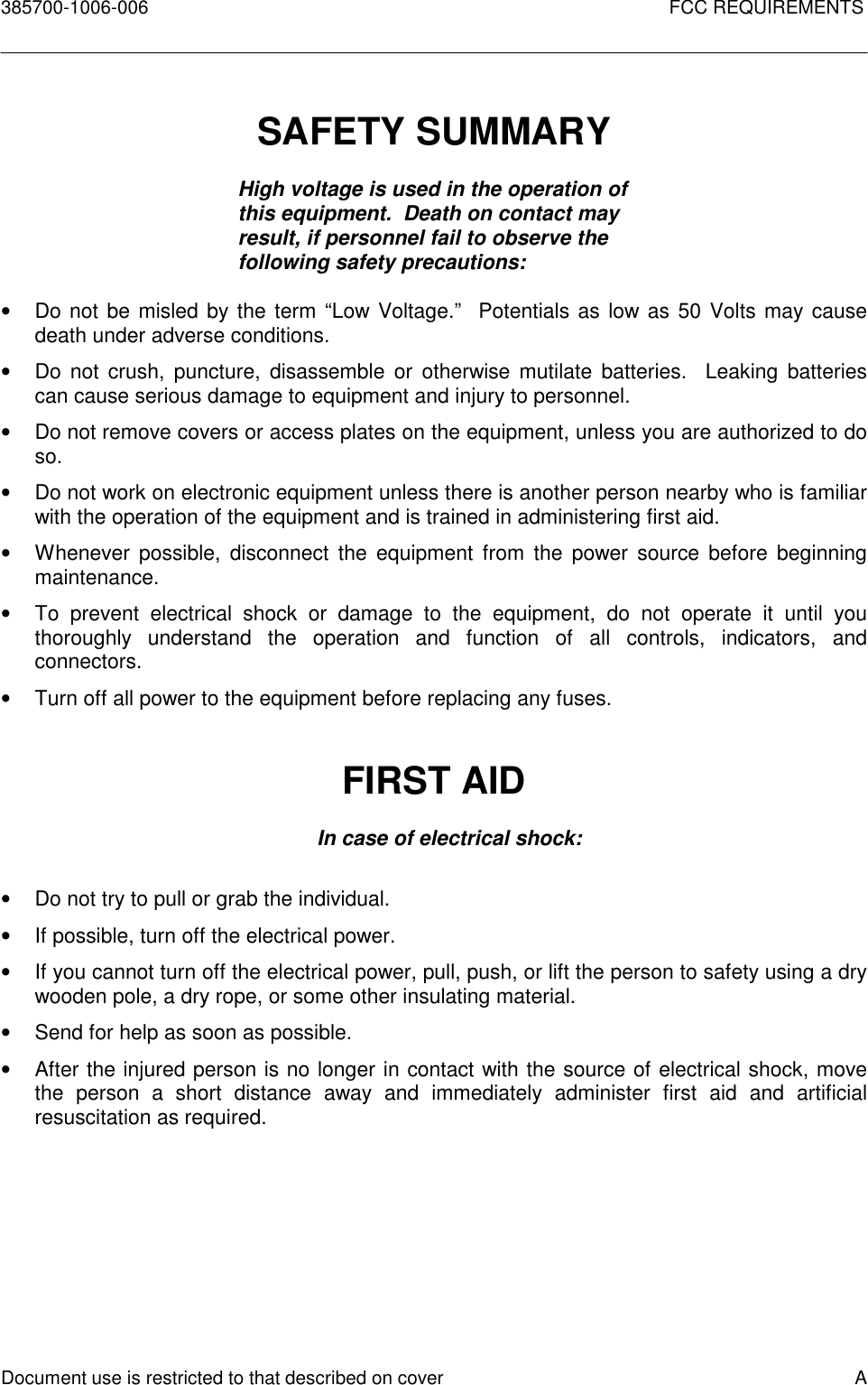 385700-1006-006 FCC REQUIREMENTSDocument use is restricted to that described on cover ASAFETY SUMMARYHigh voltage is used in the operation ofthis equipment.  Death on contact mayresult, if personnel fail to observe thefollowing safety precautions:•  Do not be misled by the term “Low Voltage.”  Potentials as low as 50 Volts may causedeath under adverse conditions.•  Do not crush, puncture, disassemble or otherwise mutilate batteries.  Leaking batteriescan cause serious damage to equipment and injury to personnel.•  Do not remove covers or access plates on the equipment, unless you are authorized to doso.•  Do not work on electronic equipment unless there is another person nearby who is familiarwith the operation of the equipment and is trained in administering first aid.•  Whenever possible, disconnect the equipment from the power source before beginningmaintenance.•  To prevent electrical shock or damage to the equipment, do not operate it until youthoroughly understand the operation and function of all controls, indicators, andconnectors.•  Turn off all power to the equipment before replacing any fuses.FIRST AIDIn case of electrical shock:•  Do not try to pull or grab the individual.•  If possible, turn off the electrical power.•  If you cannot turn off the electrical power, pull, push, or lift the person to safety using a drywooden pole, a dry rope, or some other insulating material.•  Send for help as soon as possible.•  After the injured person is no longer in contact with the source of electrical shock, movethe person a short distance away and immediately administer first aid and artificialresuscitation as required.