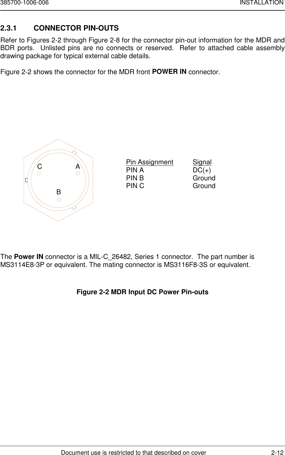 385700-1006-006 INSTALLATIONDocument use is restricted to that described on cover 2-122.3.1 CONNECTOR PIN-OUTSRefer to Figures 2-2 through Figure 2-8 for the connector pin-out information for the MDR andBDR ports.  Unlisted pins are no connects or reserved.  Refer to attached cable assemblydrawing package for typical external cable details.Figure 2-2 shows the connector for the MDR front POWER IN connector.The Power IN connector is a MIL-C_26482, Series 1 connector.  The part number isMS3114E8-3P or equivalent. The mating connector is MS3116F8-3S or equivalent.Figure 2-2 MDR Input DC Power Pin-outsCABPin Assignment SignalPIN A DC(+)PIN B GroundPIN C Ground