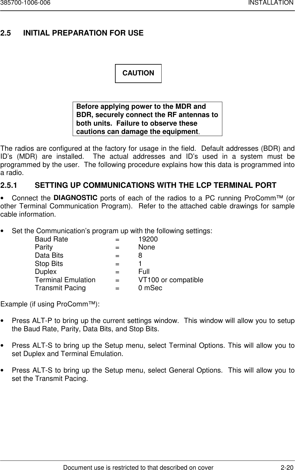 385700-1006-006 INSTALLATIONDocument use is restricted to that described on cover 2-202.5  INITIAL PREPARATION FOR USEBefore applying power to the MDR andBDR, securely connect the RF antennas toboth units.  Failure to observe thesecautions can damage the equipment.The radios are configured at the factory for usage in the field.  Default addresses (BDR) andID’s (MDR) are installed.  The actual addresses and ID’s used in a system must beprogrammed by the user.  The following procedure explains how this data is programmed intoa radio.2.5.1  SETTING UP COMMUNICATIONS WITH THE LCP TERMINAL PORT• Connect the DIAGNOSTIC ports of each of the radios to a PC running ProComm™ (orother Terminal Communication Program).  Refer to the attached cable drawings for samplecable information.•  Set the Communication’s program up with the following settings:Baud Rate  =  19200Parity = NoneData Bits =  8Stop Bits =  1Duplex = FullTerminal Emulation =  VT100 or compatibleTransmit Pacing =  0 mSecExample (if using ProComm™):•  Press ALT-P to bring up the current settings window.  This window will allow you to setupthe Baud Rate, Parity, Data Bits, and Stop Bits.•  Press ALT-S to bring up the Setup menu, select Terminal Options. This will allow you toset Duplex and Terminal Emulation.•  Press ALT-S to bring up the Setup menu, select General Options.  This will allow you toset the Transmit Pacing.CAUTION