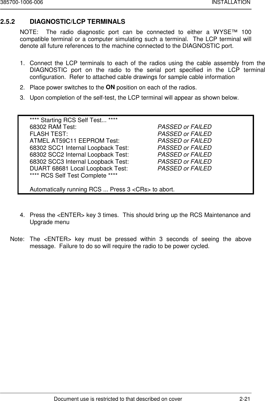 385700-1006-006 INSTALLATIONDocument use is restricted to that described on cover 2-212.5.2 DIAGNOSTIC/LCP TERMINALSNOTE:  The radio diagnostic port can be connected to either a WYSE™ 100compatible terminal or a computer simulating such a terminal.  The LCP terminal willdenote all future references to the machine connected to the DIAGNOSTIC port.1.  Connect the LCP terminals to each of the radios using the cable assembly from theDIAGNOSTIC port on the radio to the serial port specified in the LCP terminalconfiguration.  Refer to attached cable drawings for sample cable information2.  Place power switches to the ON position on each of the radios.3.  Upon completion of the self-test, the LCP terminal will appear as shown below.**** Starting RCS Self Test... ****68302 RAM Test: PASSED or FAILEDFLASH TEST: PASSED or FAILEDATMEL AT59C11 EEPROM Test: PASSED or FAILED68302 SCC1 Internal Loopback Test: PASSED or FAILED68302 SCC2 Internal Loopback Test: PASSED or FAILED68302 SCC3 Internal Loopback Test: PASSED or FAILEDDUART 68681 Local Loopback Test: PASSED or FAILED**** RCS Self Test Complete ****Automatically running RCS ... Press 3 &lt;CRs&gt; to abort.4.  Press the &lt;ENTER&gt; key 3 times.  This should bring up the RCS Maintenance andUpgrade menuNote:  The &lt;ENTER&gt; key must be pressed within 3 seconds of seeing the abovemessage.  Failure to do so will require the radio to be power cycled.