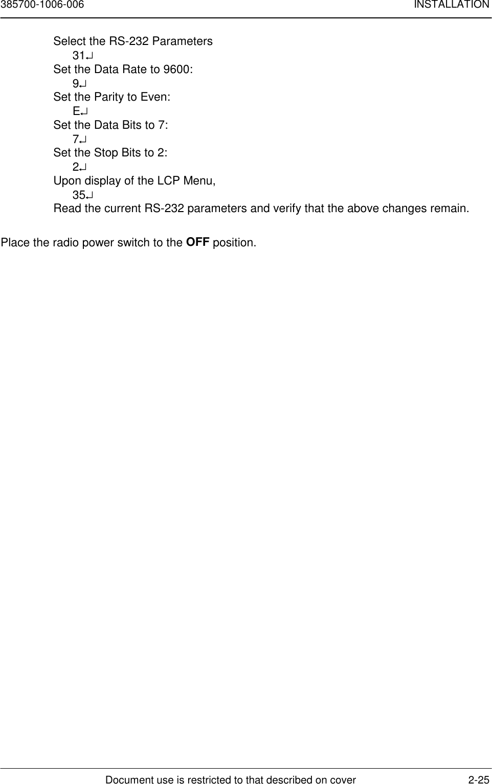 385700-1006-006 INSTALLATIONDocument use is restricted to that described on cover 2-25Select the RS-232 Parameters31↵Set the Data Rate to 9600:9↵Set the Parity to Even:E↵Set the Data Bits to 7:7↵Set the Stop Bits to 2:2↵Upon display of the LCP Menu,35↵Read the current RS-232 parameters and verify that the above changes remain.Place the radio power switch to the OFF position.