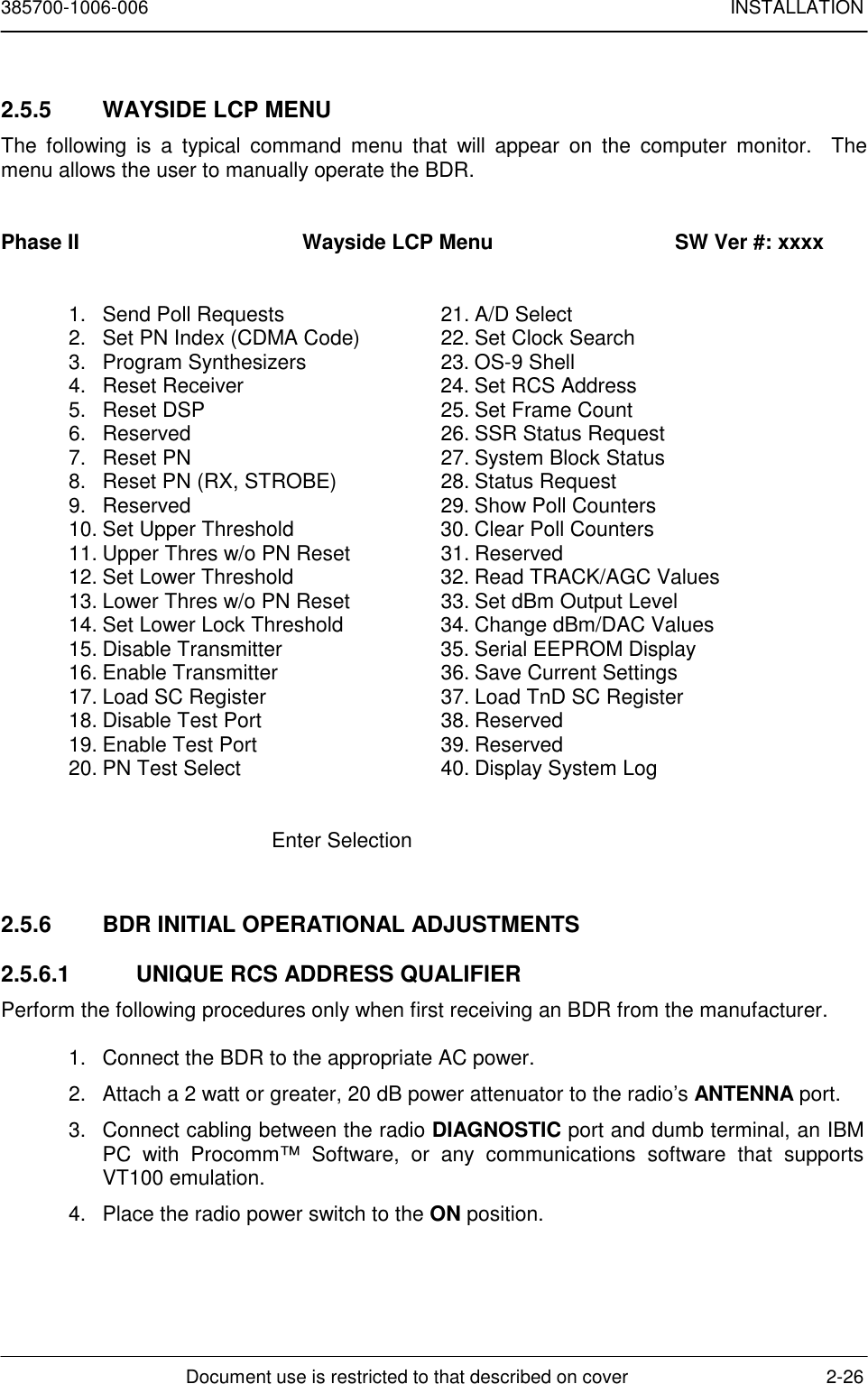 385700-1006-006 INSTALLATIONDocument use is restricted to that described on cover 2-262.5.5  WAYSIDE LCP MENUThe following is a typical command menu that will appear on the computer monitor.  Themenu allows the user to manually operate the BDR.Phase II                                      Wayside LCP Menu                               SW Ver #: xxxx1. Send Poll Requests 21. A/D Select2. Set PN Index (CDMA Code) 22. Set Clock Search3. Program Synthesizers 23. OS-9 Shell4. Reset Receiver 24. Set RCS Address5. Reset DSP 25. Set Frame Count6. Reserved 26. SSR Status Request7. Reset PN 27. System Block Status8. Reset PN (RX, STROBE) 28. Status Request9. Reserved 29. Show Poll Counters10. Set Upper Threshold 30. Clear Poll Counters11. Upper Thres w/o PN Reset 31. Reserved12. Set Lower Threshold 32. Read TRACK/AGC Values13. Lower Thres w/o PN Reset 33. Set dBm Output Level14. Set Lower Lock Threshold 34. Change dBm/DAC Values15. Disable Transmitter 35. Serial EEPROM Display16. Enable Transmitter 36. Save Current Settings17. Load SC Register 37. Load TnD SC Register18. Disable Test Port 38. Reserved19. Enable Test Port 39. Reserved20. PN Test Select 40. Display System LogEnter Selection2.5.6  BDR INITIAL OPERATIONAL ADJUSTMENTS2.5.6.1  UNIQUE RCS ADDRESS QUALIFIERPerform the following procedures only when first receiving an BDR from the manufacturer.1. Connect the BDR to the appropriate AC power.2. Attach a 2 watt or greater, 20 dB power attenuator to the radio’s ANTENNA port.3. Connect cabling between the radio DIAGNOSTIC port and dumb terminal, an IBMPC with Procomm™ Software, or any communications software that supportsVT100 emulation.4. Place the radio power switch to the ON position.