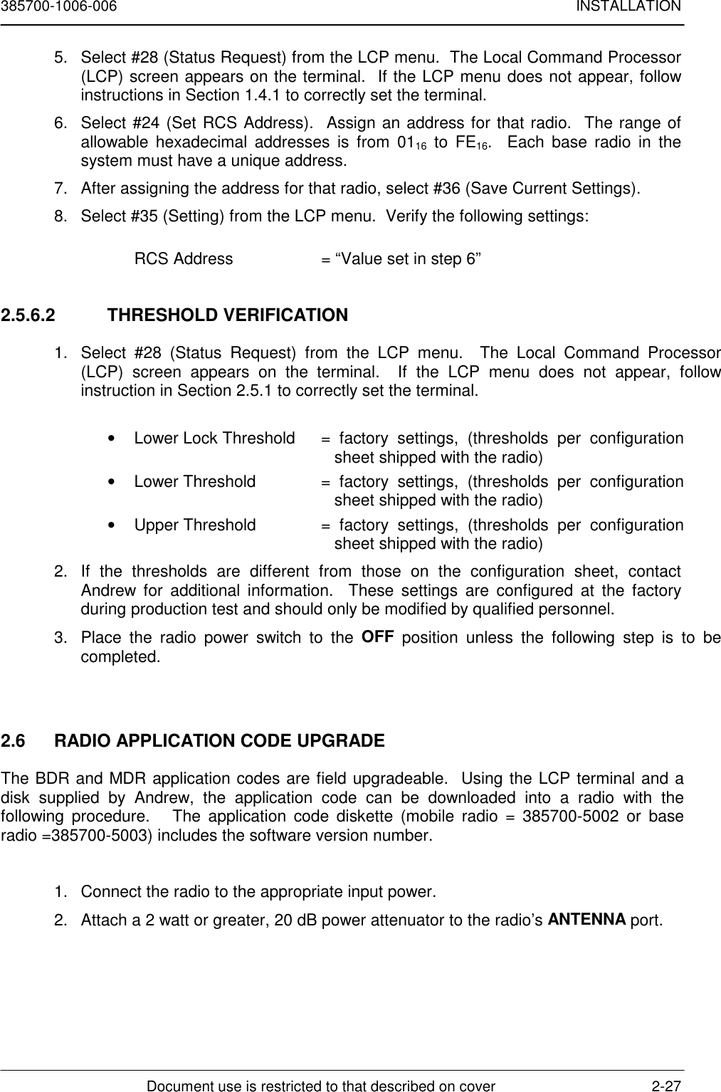 385700-1006-006 INSTALLATIONDocument use is restricted to that described on cover 2-275.  Select #28 (Status Request) from the LCP menu.  The Local Command Processor(LCP) screen appears on the terminal.  If the LCP menu does not appear, followinstructions in Section 1.4.1 to correctly set the terminal.6.  Select #24 (Set RCS Address).  Assign an address for that radio.  The range ofallowable hexadecimal addresses is from 0116 to FE16.  Each base radio in thesystem must have a unique address.7.  After assigning the address for that radio, select #36 (Save Current Settings).8.  Select #35 (Setting) from the LCP menu.  Verify the following settings:RCS Address  = “Value set in step 6”2.5.6.2 THRESHOLD VERIFICATION1.  Select #28 (Status Request) from the LCP menu.  The Local Command Processor(LCP) screen appears on the terminal.  If the LCP menu does not appear, followinstruction in Section 2.5.1 to correctly set the terminal.•  Lower Lock Threshold  = factory settings, (thresholds per configurationsheet shipped with the radio)•  Lower Threshold  = factory settings, (thresholds per configurationsheet shipped with the radio)•  Upper Threshold  = factory settings, (thresholds per configurationsheet shipped with the radio)2.  If the thresholds are different from those on the configuration sheet, contactAndrew for additional information.  These settings are configured at the factoryduring production test and should only be modified by qualified personnel.3.  Place the radio power switch to the OFF position unless the following step is to becompleted.2.6  RADIO APPLICATION CODE UPGRADEThe BDR and MDR application codes are field upgradeable.  Using the LCP terminal and adisk supplied by Andrew, the application code can be downloaded into a radio with thefollowing procedure.   The application code diskette (mobile radio = 385700-5002 or baseradio =385700-5003) includes the software version number.1.  Connect the radio to the appropriate input power.2.  Attach a 2 watt or greater, 20 dB power attenuator to the radio’s ANTENNA port.