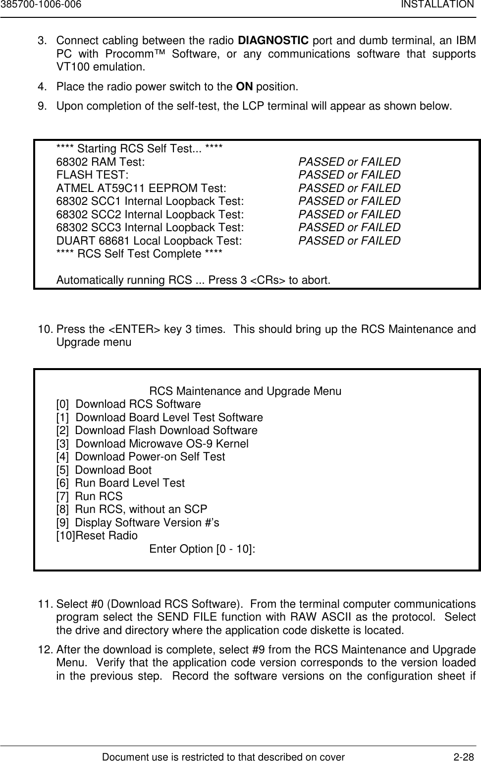 385700-1006-006 INSTALLATIONDocument use is restricted to that described on cover 2-283.  Connect cabling between the radio DIAGNOSTIC port and dumb terminal, an IBMPC with Procomm™ Software, or any communications software that supportsVT100 emulation.4.  Place the radio power switch to the ON position.9.  Upon completion of the self-test, the LCP terminal will appear as shown below.**** Starting RCS Self Test... ****68302 RAM Test: PASSED or FAILEDFLASH TEST: PASSED or FAILEDATMEL AT59C11 EEPROM Test: PASSED or FAILED68302 SCC1 Internal Loopback Test: PASSED or FAILED68302 SCC2 Internal Loopback Test: PASSED or FAILED68302 SCC3 Internal Loopback Test: PASSED or FAILEDDUART 68681 Local Loopback Test: PASSED or FAILED**** RCS Self Test Complete ****Automatically running RCS ... Press 3 &lt;CRs&gt; to abort.10. Press the &lt;ENTER&gt; key 3 times.  This should bring up the RCS Maintenance andUpgrade menuRCS Maintenance and Upgrade Menu[0]  Download RCS Software[1]  Download Board Level Test Software[2] Download Flash Download Software[3]  Download Microwave OS-9 Kernel[4] Download Power-on Self Test[5] Download Boot[6] Run Board Level Test[7] Run RCS[8] Run RCS, without an SCP[9] Display Software Version #’s[10]Reset Radio Enter Option [0 - 10]:11. Select #0 (Download RCS Software).  From the terminal computer communicationsprogram select the SEND FILE function with RAW ASCII as the protocol.  Selectthe drive and directory where the application code diskette is located.12. After the download is complete, select #9 from the RCS Maintenance and UpgradeMenu.  Verify that the application code version corresponds to the version loadedin the previous step.  Record the software versions on the configuration sheet if