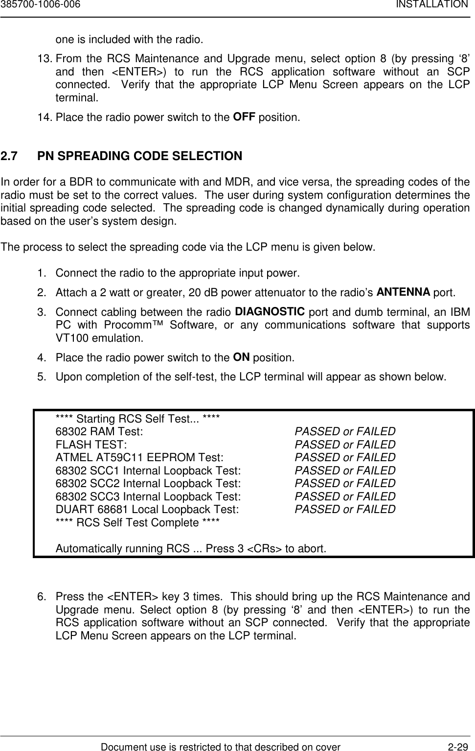 385700-1006-006 INSTALLATIONDocument use is restricted to that described on cover 2-29one is included with the radio.13. From the RCS Maintenance and Upgrade menu, select option 8 (by pressing ‘8’and then &lt;ENTER&gt;) to run the RCS application software without an SCPconnected.  Verify that the appropriate LCP Menu Screen appears on the LCPterminal.14. Place the radio power switch to the OFF position.2.7  PN SPREADING CODE SELECTIONIn order for a BDR to communicate with and MDR, and vice versa, the spreading codes of theradio must be set to the correct values.  The user during system configuration determines theinitial spreading code selected.  The spreading code is changed dynamically during operationbased on the user’s system design.The process to select the spreading code via the LCP menu is given below.1.  Connect the radio to the appropriate input power.2.  Attach a 2 watt or greater, 20 dB power attenuator to the radio’s ANTENNA port.3.  Connect cabling between the radio DIAGNOSTIC port and dumb terminal, an IBMPC with Procomm™ Software, or any communications software that supportsVT100 emulation.4.  Place the radio power switch to the ON position.5.  Upon completion of the self-test, the LCP terminal will appear as shown below.**** Starting RCS Self Test... ****68302 RAM Test: PASSED or FAILEDFLASH TEST: PASSED or FAILEDATMEL AT59C11 EEPROM Test: PASSED or FAILED68302 SCC1 Internal Loopback Test: PASSED or FAILED68302 SCC2 Internal Loopback Test: PASSED or FAILED68302 SCC3 Internal Loopback Test: PASSED or FAILEDDUART 68681 Local Loopback Test: PASSED or FAILED**** RCS Self Test Complete ****Automatically running RCS ... Press 3 &lt;CRs&gt; to abort.6.  Press the &lt;ENTER&gt; key 3 times.  This should bring up the RCS Maintenance andUpgrade menu. Select option 8 (by pressing ‘8’ and then &lt;ENTER&gt;) to run theRCS application software without an SCP connected.  Verify that the appropriateLCP Menu Screen appears on the LCP terminal.