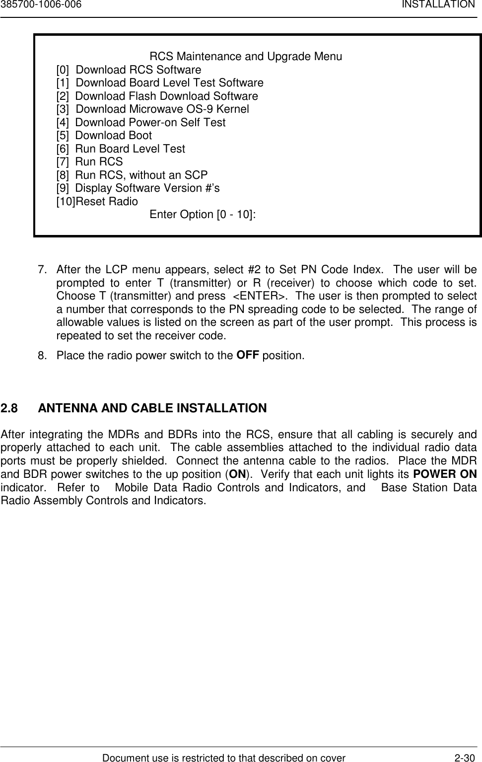 385700-1006-006 INSTALLATIONDocument use is restricted to that described on cover 2-30RCS Maintenance and Upgrade Menu[0]  Download RCS Software[1]  Download Board Level Test Software[2] Download Flash Download Software[3]  Download Microwave OS-9 Kernel[4] Download Power-on Self Test[5] Download Boot[6] Run Board Level Test[7] Run RCS[8] Run RCS, without an SCP[9] Display Software Version #’s[10]Reset Radio Enter Option [0 - 10]:7.  After the LCP menu appears, select #2 to Set PN Code Index.  The user will beprompted to enter T (transmitter) or R (receiver) to choose which code to set.Choose T (transmitter) and press  &lt;ENTER&gt;.  The user is then prompted to selecta number that corresponds to the PN spreading code to be selected.  The range ofallowable values is listed on the screen as part of the user prompt.  This process isrepeated to set the receiver code.8.  Place the radio power switch to the OFF position.2.8  ANTENNA AND CABLE INSTALLATIONAfter integrating the MDRs and BDRs into the RCS, ensure that all cabling is securely andproperly attached to each unit.  The cable assemblies attached to the individual radio dataports must be properly shielded.  Connect the antenna cable to the radios.  Place the MDRand BDR power switches to the up position (ON).  Verify that each unit lights its POWER ONindicator.  Refer to   Mobile Data Radio Controls and Indicators, and   Base Station DataRadio Assembly Controls and Indicators.