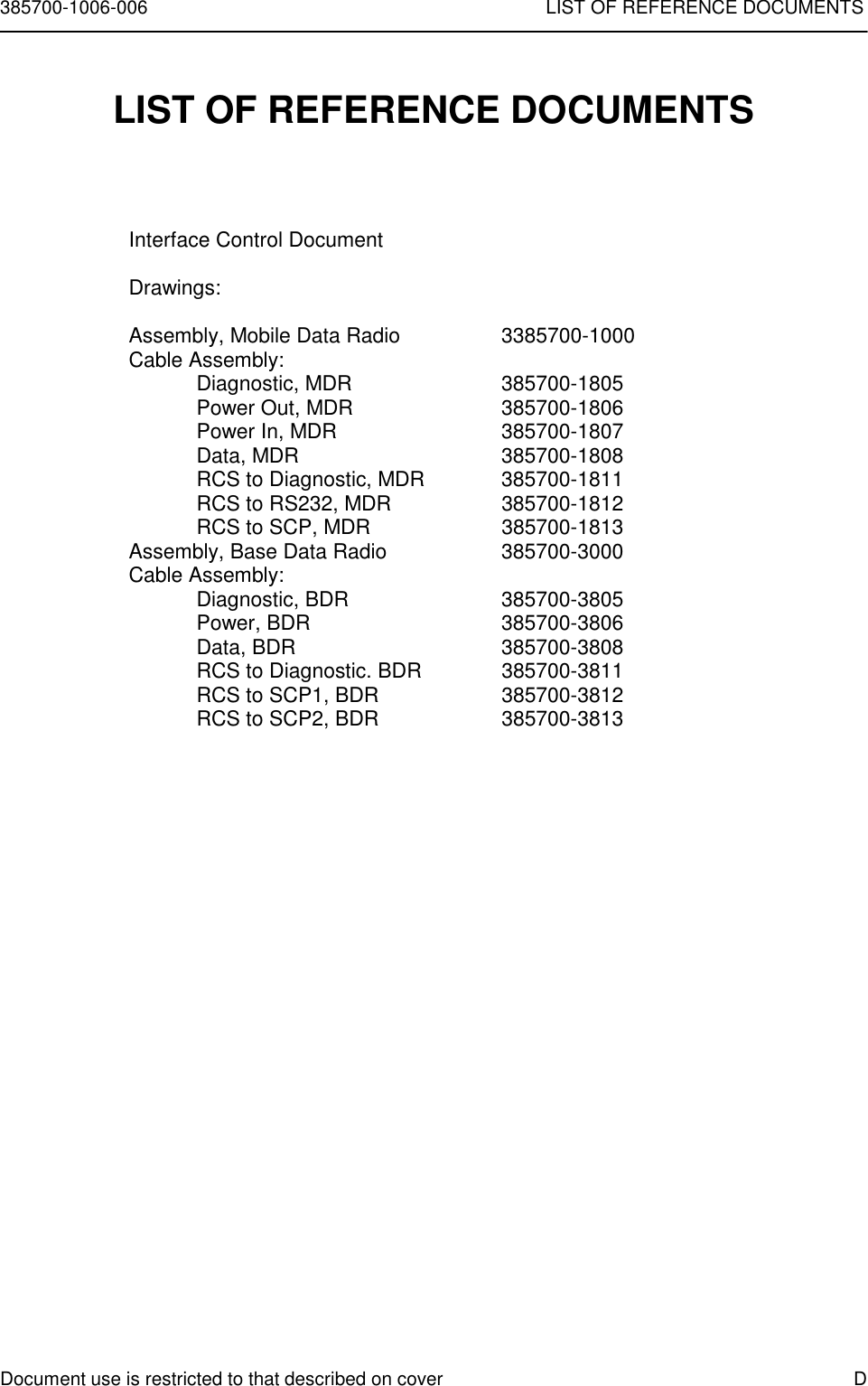 385700-1006-006 LIST OF REFERENCE DOCUMENTSDocument use is restricted to that described on cover DLIST OF REFERENCE DOCUMENTSInterface Control DocumentDrawings:Assembly, Mobile Data Radio 3385700-1000Cable Assembly:Diagnostic, MDR 385700-1805Power Out, MDR 385700-1806Power In, MDR 385700-1807Data, MDR 385700-1808RCS to Diagnostic, MDR 385700-1811RCS to RS232, MDR 385700-1812RCS to SCP, MDR 385700-1813Assembly, Base Data Radio 385700-3000Cable Assembly:Diagnostic, BDR 385700-3805Power, BDR 385700-3806Data, BDR 385700-3808RCS to Diagnostic. BDR 385700-3811RCS to SCP1, BDR 385700-3812RCS to SCP2, BDR 385700-3813