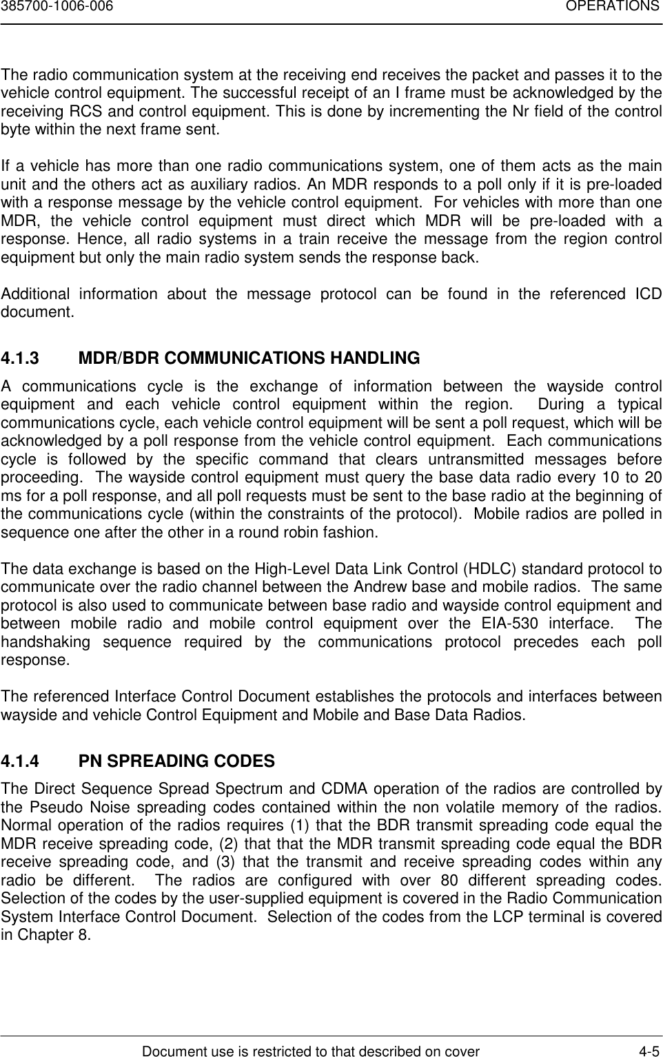 385700-1006-006 OPERATIONSDocument use is restricted to that described on cover 4-5The radio communication system at the receiving end receives the packet and passes it to thevehicle control equipment. The successful receipt of an I frame must be acknowledged by thereceiving RCS and control equipment. This is done by incrementing the Nr field of the controlbyte within the next frame sent.If a vehicle has more than one radio communications system, one of them acts as the mainunit and the others act as auxiliary radios. An MDR responds to a poll only if it is pre-loadedwith a response message by the vehicle control equipment.  For vehicles with more than oneMDR, the vehicle control equipment must direct which MDR will be pre-loaded with aresponse. Hence, all radio systems in a train receive the message from the region controlequipment but only the main radio system sends the response back.Additional information about the message protocol can be found in the referenced ICDdocument.4.1.3  MDR/BDR COMMUNICATIONS HANDLINGA communications cycle is the exchange of information between the wayside controlequipment and each vehicle control equipment within the region.  During a typicalcommunications cycle, each vehicle control equipment will be sent a poll request, which will beacknowledged by a poll response from the vehicle control equipment.  Each communicationscycle is followed by the specific command that clears untransmitted messages beforeproceeding.  The wayside control equipment must query the base data radio every 10 to 20ms for a poll response, and all poll requests must be sent to the base radio at the beginning ofthe communications cycle (within the constraints of the protocol).  Mobile radios are polled insequence one after the other in a round robin fashion.The data exchange is based on the High-Level Data Link Control (HDLC) standard protocol tocommunicate over the radio channel between the Andrew base and mobile radios.  The sameprotocol is also used to communicate between base radio and wayside control equipment andbetween mobile radio and mobile control equipment over the EIA-530 interface.  Thehandshaking sequence required by the communications protocol precedes each pollresponse.The referenced Interface Control Document establishes the protocols and interfaces betweenwayside and vehicle Control Equipment and Mobile and Base Data Radios.4.1.4  PN SPREADING CODESThe Direct Sequence Spread Spectrum and CDMA operation of the radios are controlled bythe Pseudo Noise spreading codes contained within the non volatile memory of the radios.Normal operation of the radios requires (1) that the BDR transmit spreading code equal theMDR receive spreading code, (2) that that the MDR transmit spreading code equal the BDRreceive spreading code, and (3) that the transmit and receive spreading codes within anyradio be different.  The radios are configured with over 80 different spreading codes.Selection of the codes by the user-supplied equipment is covered in the Radio CommunicationSystem Interface Control Document.  Selection of the codes from the LCP terminal is coveredin Chapter 8.