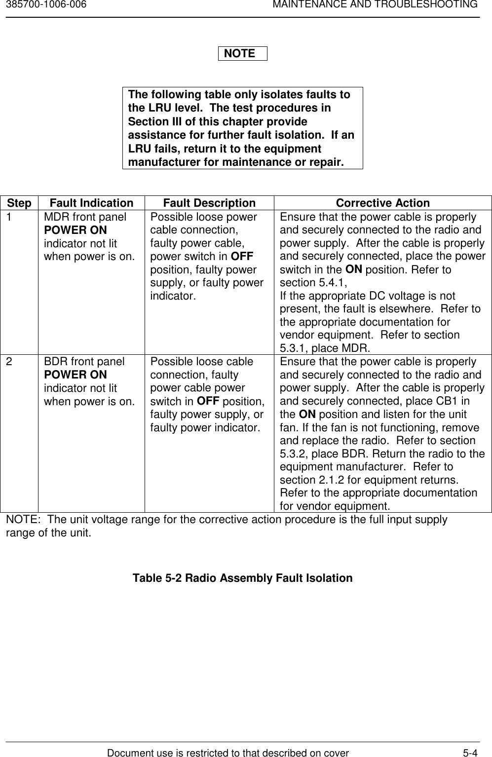 385700-1006-006 MAINTENANCE AND TROUBLESHOOTINGDocument use is restricted to that described on cover 5-4NOTEThe following table only isolates faults tothe LRU level.  The test procedures inSection III of this chapter provideassistance for further fault isolation.  If anLRU fails, return it to the equipmentmanufacturer for maintenance or repair.Step Fault Indication Fault Description Corrective Action1 MDR front panelPOWER ONindicator not litwhen power is on.Possible loose powercable connection,faulty power cable,power switch in OFFposition, faulty powersupply, or faulty powerindicator.Ensure that the power cable is properlyand securely connected to the radio andpower supply.  After the cable is properlyand securely connected, place the powerswitch in the ON position. Refer tosection 5.4.1,If the appropriate DC voltage is notpresent, the fault is elsewhere.  Refer tothe appropriate documentation forvendor equipment.  Refer to section5.3.1, place MDR.2 BDR front panelPOWER ONindicator not litwhen power is on.Possible loose cableconnection, faultypower cable powerswitch in OFF position,faulty power supply, orfaulty power indicator.Ensure that the power cable is properlyand securely connected to the radio andpower supply.  After the cable is properlyand securely connected, place CB1 inthe ON position and listen for the unitfan. If the fan is not functioning, removeand replace the radio.  Refer to section5.3.2, place BDR. Return the radio to theequipment manufacturer.  Refer tosection 2.1.2 for equipment returns.Refer to the appropriate documentationfor vendor equipment.NOTE:  The unit voltage range for the corrective action procedure is the full input supplyrange of the unit.Table 5-2 Radio Assembly Fault Isolation