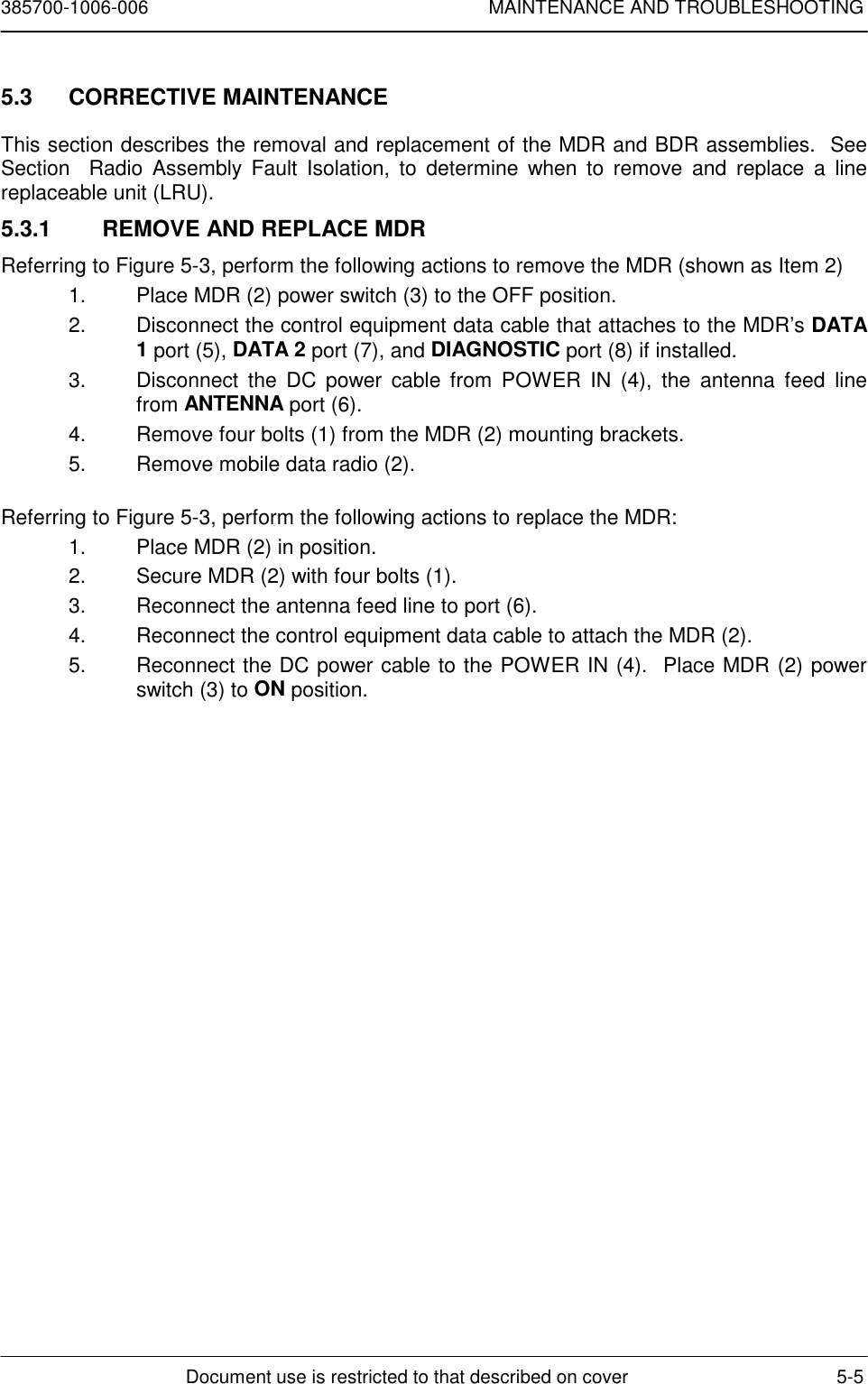 385700-1006-006 MAINTENANCE AND TROUBLESHOOTINGDocument use is restricted to that described on cover 5-55.3 CORRECTIVE MAINTENANCEThis section describes the removal and replacement of the MDR and BDR assemblies.  SeeSection  Radio Assembly Fault Isolation, to determine when to remove and replace a linereplaceable unit (LRU).5.3.1  REMOVE AND REPLACE MDRReferring to Figure 5-3, perform the following actions to remove the MDR (shown as Item 2)1.  Place MDR (2) power switch (3) to the OFF position.2.  Disconnect the control equipment data cable that attaches to the MDR’s DATA1 port (5), DATA 2 port (7), and DIAGNOSTIC port (8) if installed.3.  Disconnect the DC power cable from POWER IN (4), the antenna feed linefrom ANTENNA port (6).4.  Remove four bolts (1) from the MDR (2) mounting brackets.5.  Remove mobile data radio (2).Referring to Figure 5-3, perform the following actions to replace the MDR:1.  Place MDR (2) in position.2.  Secure MDR (2) with four bolts (1).3.  Reconnect the antenna feed line to port (6).4.  Reconnect the control equipment data cable to attach the MDR (2).5.  Reconnect the DC power cable to the POWER IN (4).  Place MDR (2) powerswitch (3) to ON position.