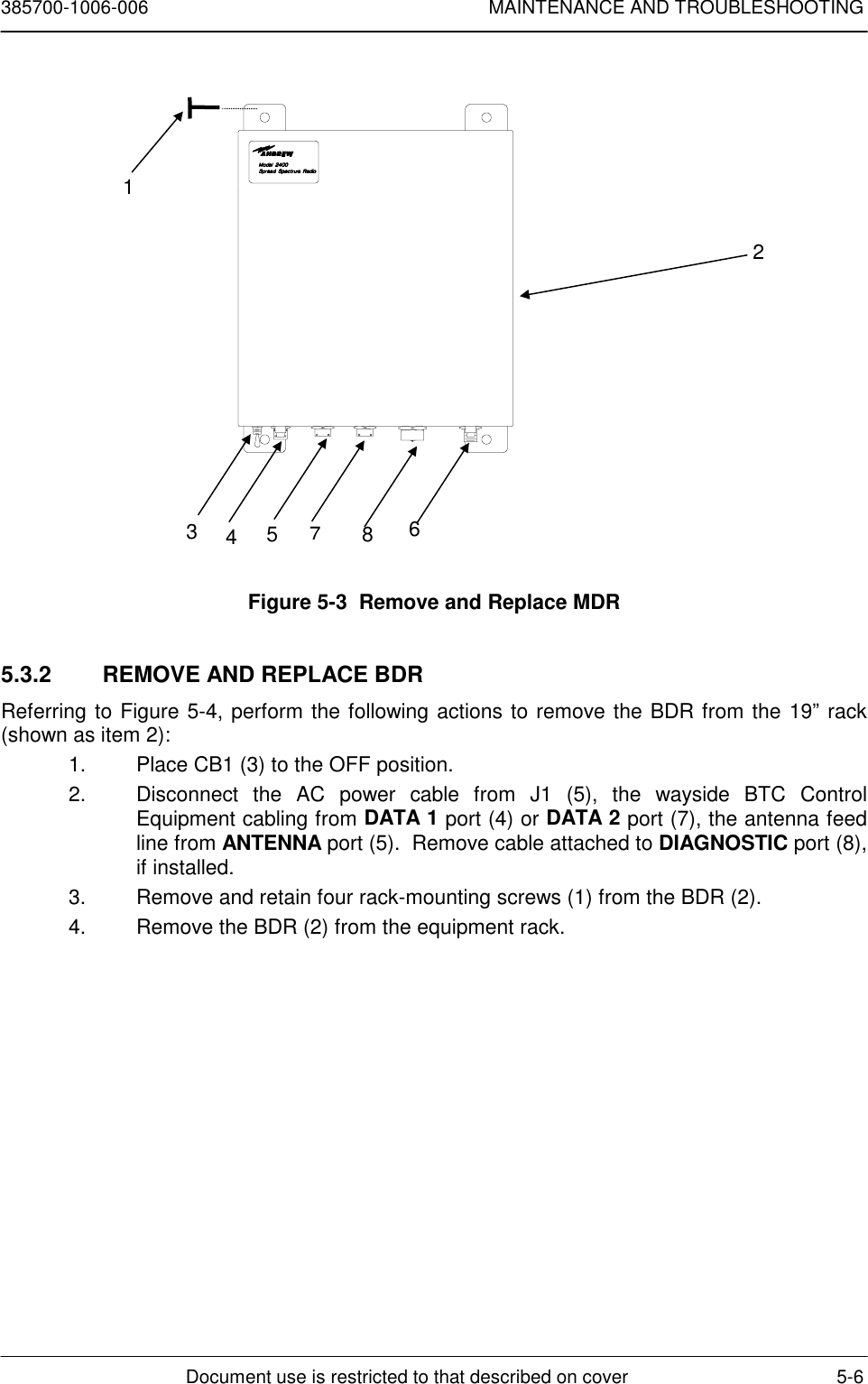 385700-1006-006 MAINTENANCE AND TROUBLESHOOTINGDocument use is restricted to that described on cover 5-6Figure 5-3  Remove and Replace MDR5.3.2  REMOVE AND REPLACE BDRReferring to Figure 5-4, perform the following actions to remove the BDR from the 19” rack(shown as item 2):1.  Place CB1 (3) to the OFF position.2.  Disconnect the AC power cable from J1 (5), the wayside BTC ControlEquipment cabling from DATA 1 port (4) or DATA 2 port (7), the antenna feedline from ANTENNA port (5).  Remove cable attached to DIAGNOSTIC port (8),if installed.3.  Remove and retain four rack-mounting screws (1) from the BDR (2).4.  Remove the BDR (2) from the equipment rack.12345678