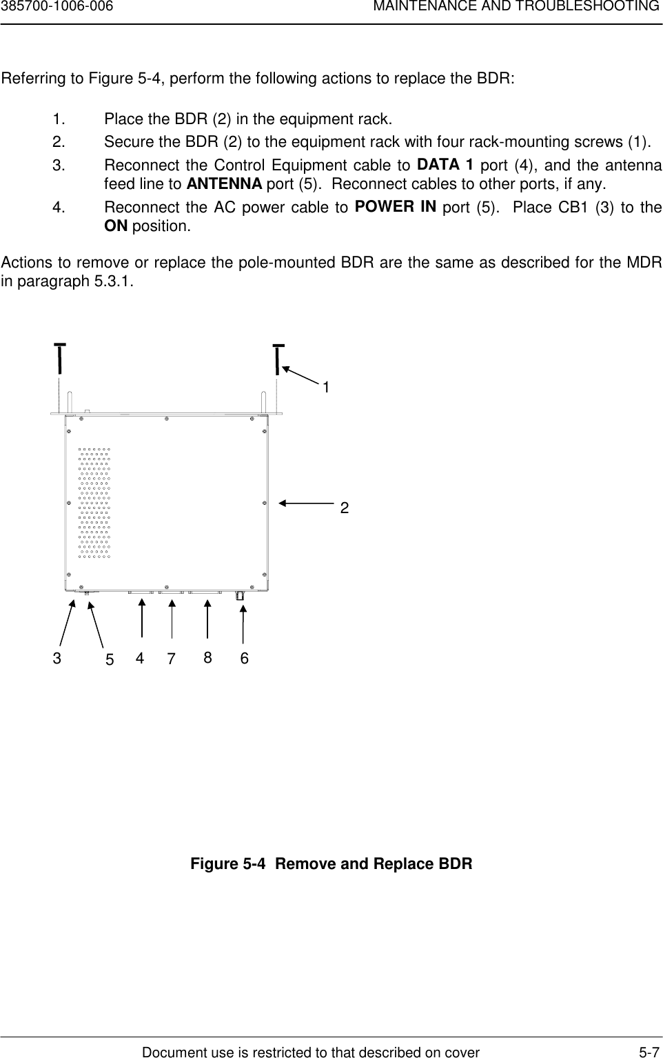 385700-1006-006 MAINTENANCE AND TROUBLESHOOTINGDocument use is restricted to that described on cover 5-7Referring to Figure 5-4, perform the following actions to replace the BDR:1.  Place the BDR (2) in the equipment rack.2.  Secure the BDR (2) to the equipment rack with four rack-mounting screws (1).3.  Reconnect the Control Equipment cable to DATA 1 port (4), and the antennafeed line to ANTENNA port (5).  Reconnect cables to other ports, if any.4.  Reconnect the AC power cable to POWER IN port (5).  Place CB1 (3) to theON position.Actions to remove or replace the pole-mounted BDR are the same as described for the MDRin paragraph 5.3.1.Figure 5-4  Remove and Replace BDR12354678