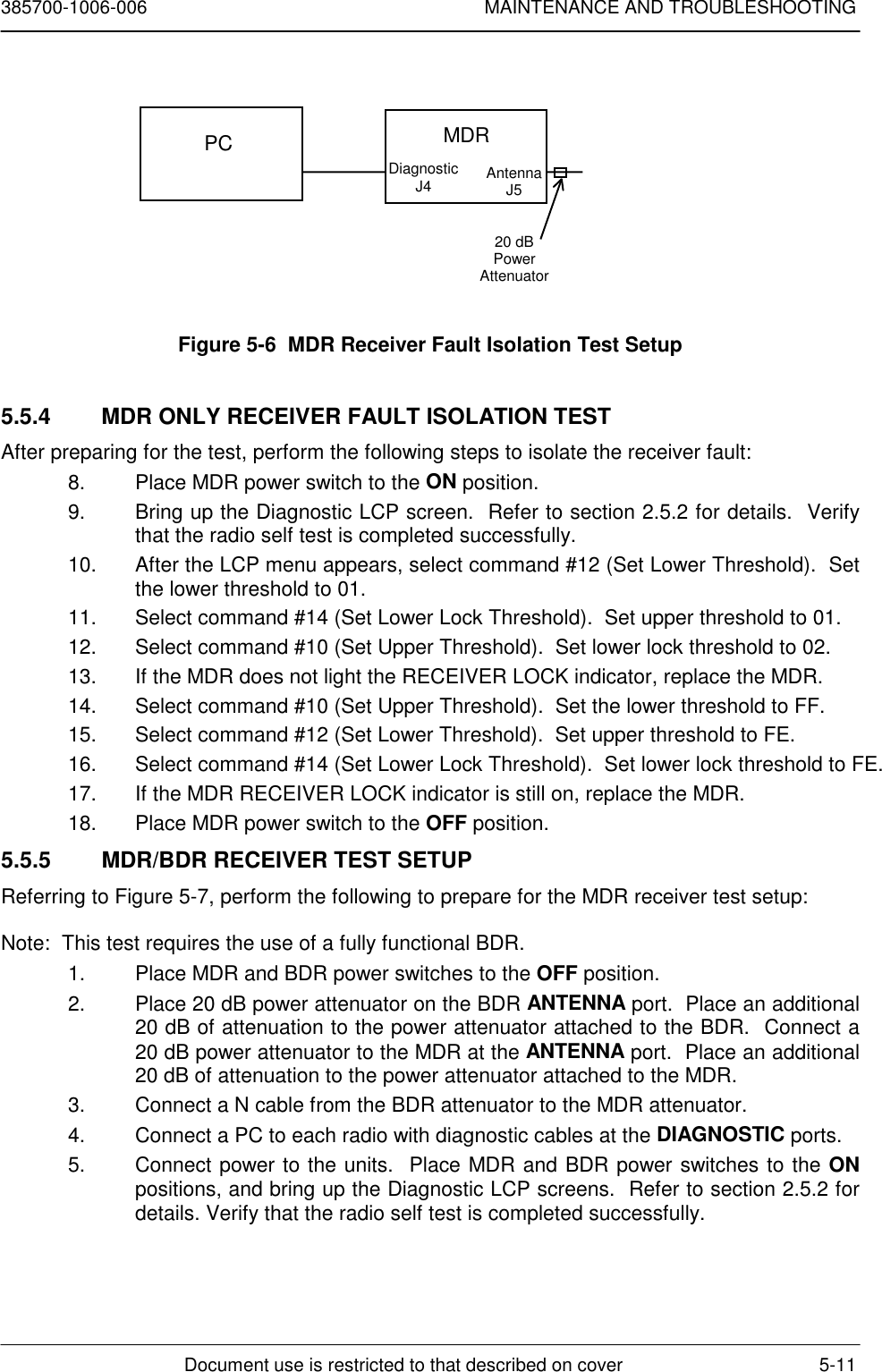 385700-1006-006 MAINTENANCE AND TROUBLESHOOTINGDocument use is restricted to that described on cover 5-11Figure 5-6  MDR Receiver Fault Isolation Test Setup5.5.4  MDR ONLY RECEIVER FAULT ISOLATION TESTAfter preparing for the test, perform the following steps to isolate the receiver fault:8.  Place MDR power switch to the ON position.9.  Bring up the Diagnostic LCP screen.  Refer to section 2.5.2 for details.  Verifythat the radio self test is completed successfully.10.  After the LCP menu appears, select command #12 (Set Lower Threshold).  Setthe lower threshold to 01.11.  Select command #14 (Set Lower Lock Threshold).  Set upper threshold to 01.12.  Select command #10 (Set Upper Threshold).  Set lower lock threshold to 02.13.  If the MDR does not light the RECEIVER LOCK indicator, replace the MDR.14.  Select command #10 (Set Upper Threshold).  Set the lower threshold to FF.15.  Select command #12 (Set Lower Threshold).  Set upper threshold to FE.16.  Select command #14 (Set Lower Lock Threshold).  Set lower lock threshold to FE.17.  If the MDR RECEIVER LOCK indicator is still on, replace the MDR.18.  Place MDR power switch to the OFF position.5.5.5  MDR/BDR RECEIVER TEST SETUPReferring to Figure 5-7, perform the following to prepare for the MDR receiver test setup:Note:  This test requires the use of a fully functional BDR.1.  Place MDR and BDR power switches to the OFF position.2.  Place 20 dB power attenuator on the BDR ANTENNA port.  Place an additional20 dB of attenuation to the power attenuator attached to the BDR.  Connect a20 dB power attenuator to the MDR at the ANTENNA port.  Place an additional20 dB of attenuation to the power attenuator attached to the MDR.3.  Connect a N cable from the BDR attenuator to the MDR attenuator.4.  Connect a PC to each radio with diagnostic cables at the DIAGNOSTIC ports.5.  Connect power to the units.  Place MDR and BDR power switches to the ONpositions, and bring up the Diagnostic LCP screens.  Refer to section 2.5.2 fordetails. Verify that the radio self test is completed successfully.PC MDRDiagnosticJ4 AntennaJ520 dBPowerAttenuator