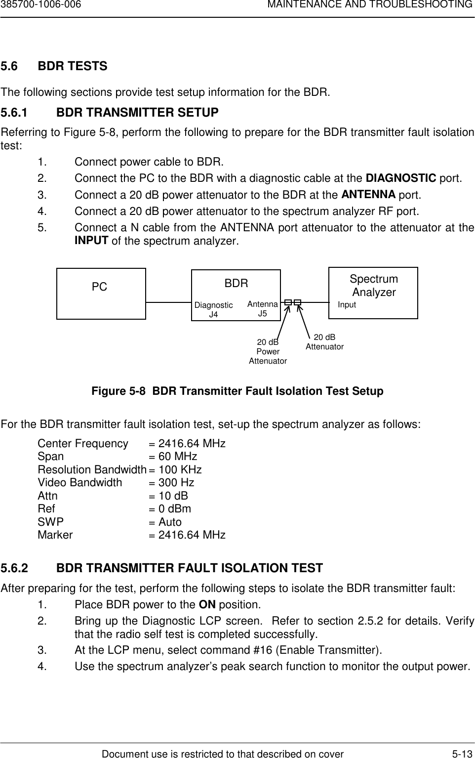 385700-1006-006 MAINTENANCE AND TROUBLESHOOTINGDocument use is restricted to that described on cover 5-135.6 BDR TESTSThe following sections provide test setup information for the BDR.5.6.1  BDR TRANSMITTER SETUPReferring to Figure 5-8, perform the following to prepare for the BDR transmitter fault isolationtest:1.  Connect power cable to BDR.2.  Connect the PC to the BDR with a diagnostic cable at the DIAGNOSTIC port.3.  Connect a 20 dB power attenuator to the BDR at the ANTENNA port.4.  Connect a 20 dB power attenuator to the spectrum analyzer RF port.5.  Connect a N cable from the ANTENNA port attenuator to the attenuator at theINPUT of the spectrum analyzer.Figure 5-8  BDR Transmitter Fault Isolation Test SetupFor the BDR transmitter fault isolation test, set-up the spectrum analyzer as follows:Center Frequency  = 2416.64 MHzSpan  = 60 MHzResolution Bandwidth= 100 KHzVideo Bandwidth = 300 HzAttn = 10 dBRef = 0 dBmSWP = AutoMarker = 2416.64 MHz5.6.2  BDR TRANSMITTER FAULT ISOLATION TESTAfter preparing for the test, perform the following steps to isolate the BDR transmitter fault:1.  Place BDR power to the ON position.2.  Bring up the Diagnostic LCP screen.  Refer to section 2.5.2 for details. Verifythat the radio self test is completed successfully.3.  At the LCP menu, select command #16 (Enable Transmitter).4.  Use the spectrum analyzer’s peak search function to monitor the output power.PC BDRDiagnosticJ4AntennaJ5SpectrumAnalyzerInput20 dBPowerAttenuator20 dBAttenuator