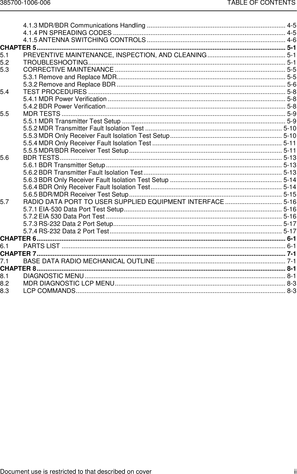 385700-1006-006 TABLE OF CONTENTSDocument use is restricted to that described on cover ii4.1.3 MDR/BDR Communications Handling .............................................................................. 4-54.1.4 PN SPREADING CODES ................................................................................................. 4-54.1.5 ANTENNA SWITCHING CONTROLS .............................................................................. 4-6CHAPTER 5............................................................................................................................................ 5-15.1 PREVENTIVE MAINTENANCE, INSPECTION, AND CLEANING............................................ 5-15.2 TROUBLESHOOTING............................................................................................................... 5-15.3 CORRECTIVE MAINTENANCE ................................................................................................ 5-55.3.1 Remove and Replace MDR............................................................................................... 5-55.3.2 Remove and Replace BDR ............................................................................................... 5-65.4 TEST PROCEDURES ............................................................................................................... 5-85.4.1 MDR Power Verification .................................................................................................... 5-85.4.2 BDR Power Verification.....................................................................................................5-85.5 MDR TESTS .............................................................................................................................. 5-95.5.1 MDR Transmitter Test Setup ............................................................................................ 5-95.5.2 MDR Transmitter Fault Isolation Test ............................................................................. 5-105.5.3 MDR Only Receiver Fault Isolation Test Setup............................................................... 5-105.5.4 MDR Only Receiver Fault Isolation Test ......................................................................... 5-115.5.5 MDR/BDR Receiver Test Setup...................................................................................... 5-115.6 BDR TESTS............................................................................................................................. 5-135.6.1 BDR Transmitter Setup ................................................................................................... 5-135.6.2 BDR Transmitter Fault Isolation Test.............................................................................. 5-135.6.3 BDR Only Receiver Fault Isolation Test Setup ............................................................... 5-145.6.4 BDR Only Receiver Fault Isolation Test.......................................................................... 5-145.6.5 BDR/MDR Receiver Test Setup...................................................................................... 5-155.7 RADIO DATA PORT TO USER SUPPLIED EQUIPMENT INTERFACE ................................ 5-165.7.1 EIA-530 Data Port Test Setup......................................................................................... 5-165.7.2 EIA 530 Data Port Test ................................................................................................... 5-165.7.3 RS-232 Data 2 Port Setup............................................................................................... 5-175.7.4 RS-232 Data 2 Port Test................................................................................................. 5-17CHAPTER 6............................................................................................................................................ 6-16.1 PARTS LIST .............................................................................................................................. 6-1CHAPTER 7............................................................................................................................................ 7-17.1 BASE DATA RADIO MECHANICAL OUTLINE ......................................................................... 7-1CHAPTER 8............................................................................................................................................ 8-18.1 DIAGNOSTIC MENU................................................................................................................. 8-18.2 MDR DIAGNOSTIC LCP MENU................................................................................................ 8-38.3 LCP COMMANDS...................................................................................................................... 8-3