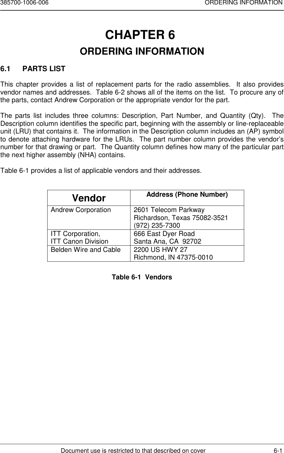 385700-1006-006 ORDERING INFORMATIONDocument use is restricted to that described on cover 6-1CHAPTER 6 ORDERING INFORMATION6.1 PARTS LISTThis chapter provides a list of replacement parts for the radio assemblies.  It also providesvendor names and addresses.  Table 6-2 shows all of the items on the list.  To procure any ofthe parts, contact Andrew Corporation or the appropriate vendor for the part.The parts list includes three columns: Description, Part Number, and Quantity (Qty).  TheDescription column identifies the specific part, beginning with the assembly or line-replaceableunit (LRU) that contains it.  The information in the Description column includes an (AP) symbolto denote attaching hardware for the LRUs.  The part number column provides the vendor’snumber for that drawing or part.  The Quantity column defines how many of the particular partthe next higher assembly (NHA) contains.Table 6-1 provides a list of applicable vendors and their addresses.Vendor Address (Phone Number)Andrew Corporation 2601 Telecom ParkwayRichardson, Texas 75082-3521(972) 235-7300ITT Corporation,ITT Canon Division 666 East Dyer RoadSanta Ana, CA  92702Belden Wire and Cable 2200 US HWY 27Richmond, IN 47375-0010Table 6-1  Vendors