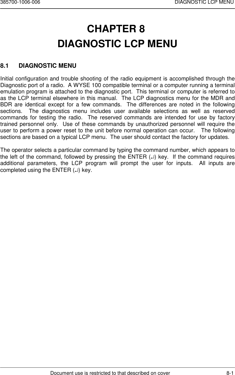 385700-1006-006 DIAGNOSTIC LCP MENUDocument use is restricted to that described on cover 8-1CHAPTER 8 DIAGNOSTIC LCP MENU8.1 DIAGNOSTIC MENUInitial configuration and trouble shooting of the radio equipment is accomplished through theDiagnostic port of a radio.  A WYSE 100 compatible terminal or a computer running a terminalemulation program is attached to the diagnostic port.  This terminal or computer is referred toas the LCP terminal elsewhere in this manual.  The LCP diagnostics menu for the MDR andBDR are identical except for a few commands.  The differences are noted in the followingsections.  The diagnostics menu includes user available selections as well as reservedcommands for testing the radio.  The reserved commands are intended for use by factorytrained personnel only.  Use of these commands by unauthorized personnel will require theuser to perform a power reset to the unit before normal operation can occur.   The followingsections are based on a typical LCP menu.  The user should contact the factory for updates.The operator selects a particular command by typing the command number, which appears tothe left of the command, followed by pressing the ENTER (↵) key.  If the command requiresadditional parameters, the LCP program will prompt the user for inputs.  All inputs arecompleted using the ENTER (↵) key.